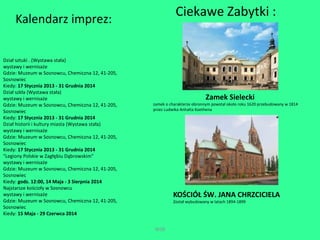 WSB 
Kalendarz imprez: 
Dział sztuki . (Wystawa stała) 
wystawy i wernisaże 
Gdzie: Muzeum w Sosnowcu, Chemiczna 12, 41-205, 
Sosnowiec 
Kiedy: 17 Stycznia 2013 - 31 Grudnia 2014 
Dział szkła (Wystawa stała) 
wystawy i wernisaże 
Gdzie: Muzeum w Sosnowcu, Chemiczna 12, 41-205, 
Sosnowiec 
Kiedy: 17 Stycznia 2013 - 31 Grudnia 2014 
Dział historii i kultury miasta (Wystawa stała) 
wystawy i wernisaże 
Gdzie: Muzeum w Sosnowcu, Chemiczna 12, 41-205, 
Sosnowiec 
Kiedy: 17 Stycznia 2013 - 31 Grudnia 2014 
"Legiony Polskie w Zagłębiu Dąbrowskim" 
wystawy i wernisaże 
Gdzie: Muzeum w Sosnowcu, Chemiczna 12, 41-205, 
Sosnowiec 
Kiedy: godz. 12:00, 14 Maja - 3 Sierpnia 2014 
Najstarsze kościoły w Sosnowcu 
wystawy i wernisaże 
Gdzie: Muzeum w Sosnowcu, Chemiczna 12, 41-205, 
Sosnowiec 
Kiedy: 15 Maja - 29 Czerwca 2014 
Ciekawe Zabytki : 
Zamek Sielecki 
zamek o charakterze obronnym powstał około roku 1620 przebudowany w 1814 
przez Ludwika Anhalta Koethena 
KOŚCIÓŁ ŚW. JANA CHRZCICIELA 
Został wybudowany w latach 1894-1899 
 