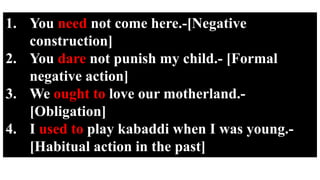 1. You need not come here.-[Negative
construction]
2. You dare not punish my child.- [Formal
negative action]
3. We ought to love our motherland.-
[Obligation]
4. I used to play kabaddi when I was young.-
[Habitual action in the past]
 