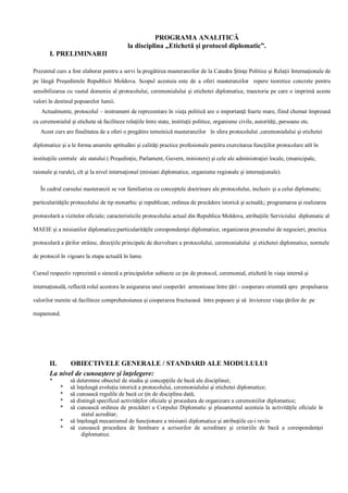 PROGRAMA ANALITICĂ 
la disciplina „Etichetă şi protocol diplomatic”. 
I. PRELIMINARII 
Prezentul curs a fost elaborat pentru a servi la pregătirea masteranzilor de la Catedra Ştinţe Politice şi Relaţii Internaţionale de 
pe lângă Preşedintele Republicii Moldova. Scopul acestuia este de a oferi masteranzilor repere teoretice concrete pentru 
sensibilizarea cu vastul domeniu al protocolului, ceremonialului şi etichetei diplomatice, traectoria pe care o imprimă aceste 
valori în destinul popoarelor lumii. 
Actualmente, protocolul – instrument de reprezentare în viaţa politică are o importanţă foarte mare, fiind chemat împreună 
cu ceremonialul şi eticheta să faciliteze relaţiile între state, instituţii politice, organisme civile, autorităţi, persoane etc. 
Acest curs are finalitatea de a oferi o pregătire temeinică masteranzilor în sfera protocolului ,ceremonialului şi etichetei 
diplomatice şi a le forma anumite aptitudini şi calităţi practice profesionale pentru exercitarea funcţiilor protocolare atît în 
instituţiile centrale ale statului ( Preşedinţie, Parlament, Guvern, ministere) şi cele ale administraţiei locale, (municipale, 
raionale şi rurale), cît şi la nivel internaţional (misiuni diplomatice, organisme regionale şi internaţionale). 
În cadrul cursului masteranzii se vor familiariza cu conceptele doctrinare ale protocolului, inclusiv şi a celui diplomatic; 
particularităţile protocolului de tip monarhic şi republican; ordinea de precădere istorică şi actuală;; programarea şi realizarea 
protocolară a vizitelor oficiale; caracteristicile protocolului actual din Republica Moldova, atribuţiile Serviciului diplomatic al 
MAEIE şi a misiunilor diplomatice;particularităţile corespondenţei diplomatice, organizarea procesului de negocieri, practica 
protocolară a ţărilor străine, direcţiile principale de dezvoltare a protocolului, ceremonialului şi etichetei diplomatice, normele 
de protocol în vigoare la etapa actuală în lume. 
Cursul respectiv reprezintă o sinteză a principalelor subiecte ce ţin de protocol, ceremonial, etichetă în viaţa internă şi 
internaţională, reflectă rolul acestora în asigurarea unei cooperări armonioase între ţări - cooperare orientată spre propulsarea 
valorilor menite să faciliteze comprehensiunea şi cooperarea fructuoasă între popoare şi să învioreze viaţa ţărilor de pe 
mapamond. 
II. OBIECTIVELE GENERALE / STANDARD ALE MODULULUI 
La nivel de cunoaştere şi înţelegere: 
* să determine obiectul de studiu şi concepţiile de bază ale disciplinei; 
* să înţeleagă evoluţia istorică a protocolului, ceremonialului şi etichetei diplomatice; 
* să cunoască regulile de bază ce ţin de disciplina dată; 
* să distingă specificul activităţilor oficiale şi procedura de organizare a ceremoniilor diplomatice; 
* să cunoască ordinea de precăderi a Corpului Diplomatic şi plasamentul acestuia la activităţile oficiale în 
statul acreditar; 
* să înţeleagă mecanismul de funcţionare a misiunii diplomatice şi atribuţiile ce-i revin 
* să cunoască procedura de înmînare a scrisorilor de acreditare şi criteriile de bază a corespondenţei 
diplomatice. 
 