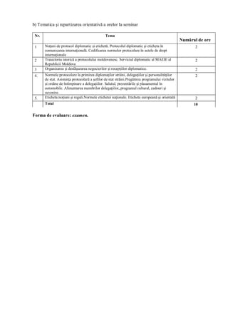 b) Tematica şi repartizarea orientativă a orelor la seminar 
Nr. Tema 
Numărul de ore 
1 Noţuni de protocol diplomatic şi etichetă. Protocolul diplomatic şi eticheta în 
comunicarea internaţională. Codificarea normelor protocolare în actele de drept 
internaţionale 
2 
2 Traiectoria istorică a protocolului moldovenesc. Serviciul diplomatic al MAEIE al 
Republicii Moldova 
2 
3 Organizarea şi desfăşurarea negocierilor şi recepţiilor diplomatice. 2 
4. Normele protocolare la primirea diplomaţilor străini, delegaţiilor şi personalităţilor 
de stat. Asistenţa protocolară a şefilor de stat străini.Pregătirea programului vizitelor 
şi ordine de întîmpinare a delegaţiilor. Salutul, prezentările şi plasamentul în 
automobile. Alimentarea membrilor delegaţiilor, programul cultural, cadouri şi 
suvenire. 
2 
5. Eticheta:noţiuni şi reguli.Normele etichetei naţionale. Eticheta europeană şi orientală 2 
Total 10 
Forma de evaluare: examen. 

