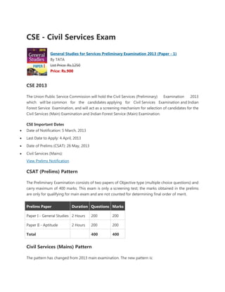 CSE - Civil Services Exam
               General Studies for Services Preliminary Examination 2013 (Paper - 1)
               By TATA
               List Price: Rs.1250
               Price: Rs.900


CSE 2013

The Union Public Service Commission will hold the Civil Services (Preliminary)  Examination     2013
which will be common for the candidates applying for Civil Services Examination and Indian
Forest Service Examination, and will act as a screening mechanism for selection of candidates for the
Civil Services (Main) Examination and Indian Forest Service (Main) Examination.

CSE Important Dates
Date of Notification: 5 March, 2013
Last Date to Apply: 4 April, 2013
Date of Prelims (CSAT): 26 May, 2013
Civil Services (Mains):
View Prelims Notification

CSAT (Prelims) Pattern

The Preliminary Examination consists of two papers of Objective type (multiple choice questions) and
carry maximum of 400 marks. This exam is only a screening test; the marks obtained in the prelims
are only for qualifying for main exam and are not counted for determining final order of merit.


Prelims Paper               Duration Questions Marks

Paper I - General Studies 2 Hours      200        200

Paper II - Aptitude         2 Hours    200        200

Total                                  400        400


Civil Services (Mains) Pattern

The pattern has changed from 2013 main examination. The new pattern is:
 