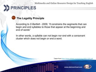 Multimedia and Online Resource Design for Teaching English
www.oteimavirtual.com
PRINCIPLES
The Legality Principle2
According to S Bartlett - 2009, “It constrains the segments that can
begin and end syllables to those that appear at the beginning and
end of words”
In other words, a syllable can not begin nor end with a consonant
cluster which does not begin or end a word.
Taken from:https://www.aclweb.org/anthology/N09-1035.pdf
 