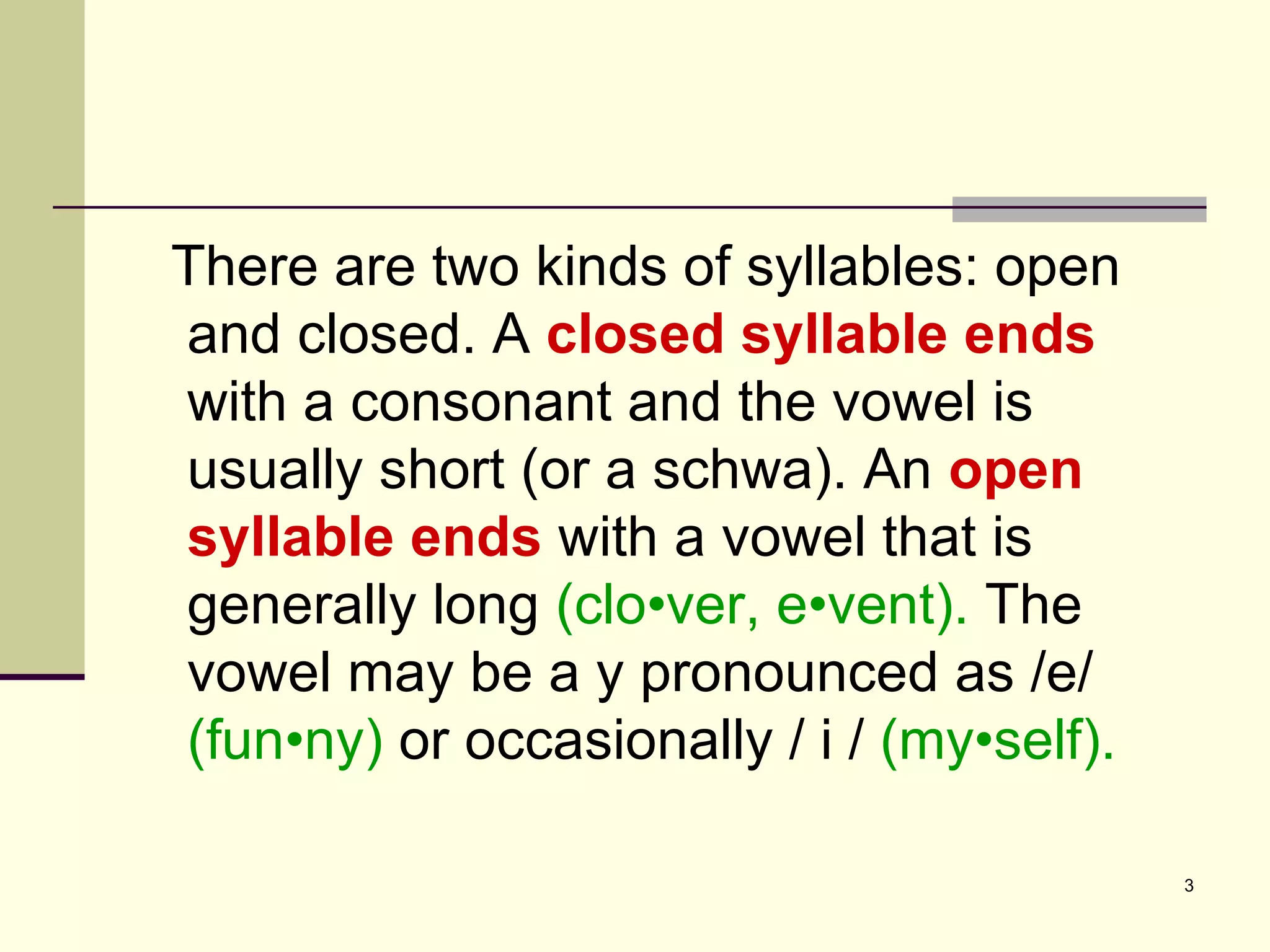 There are two kinds of syllables: open and closed. A  closed syllable ends  with a consonant and the vowel is usually short (or a schwa). An  open syllable ends  with a vowel that is generally long  (clo•ver, e•vent).  The vowel may be a y pronounced as /e/  (fun•ny)  or occasionally / i /  (my•self). 