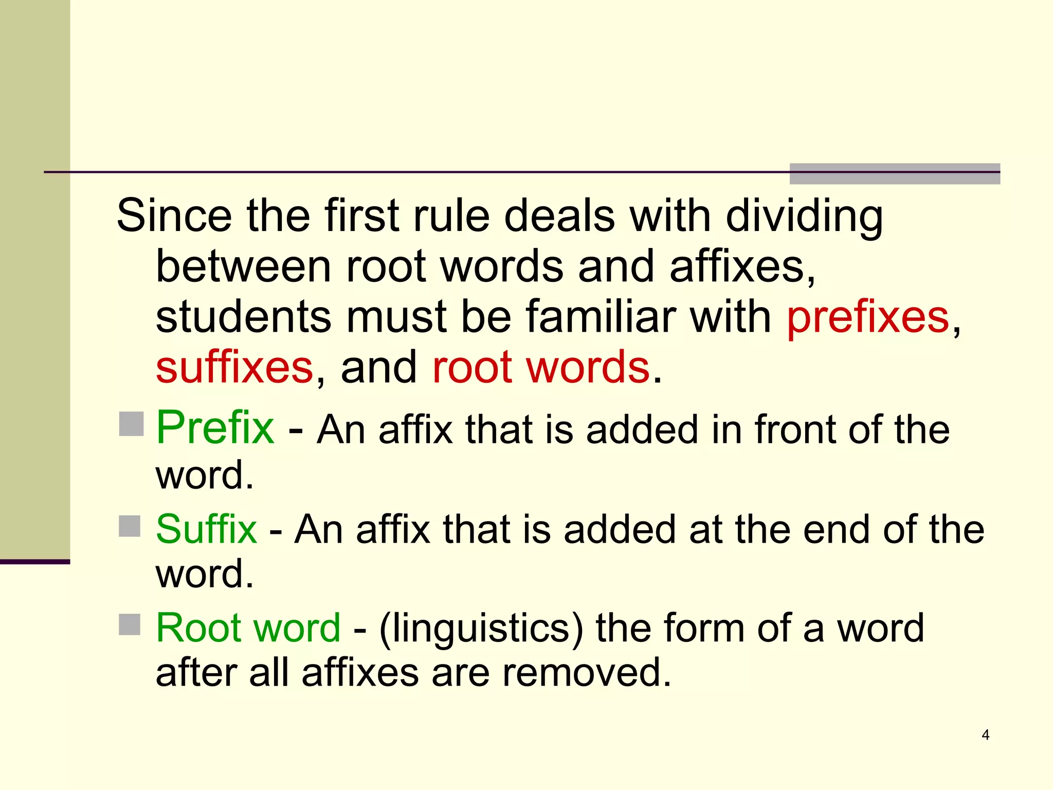 Since the first rule deals with dividing between root words and affixes, students must be familiar with  prefixes ,  suffixes , and  root words . Prefix  -  An affix that is added in front of the word. Suffix  - An affix that is added at the end of the word. Root word  - (linguistics) the form of a word after all affixes are removed. 