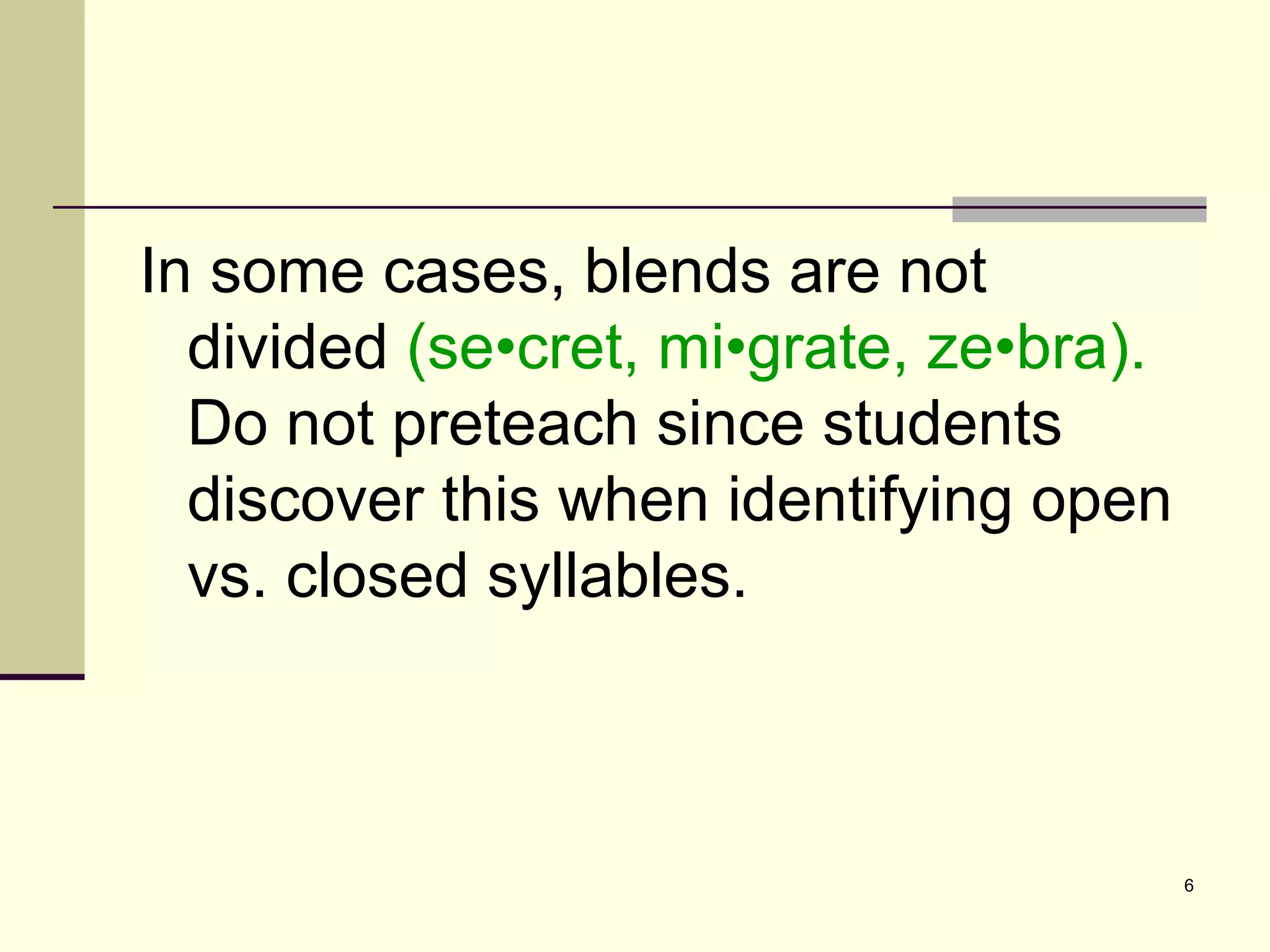 In some cases, blends are not divided  (se•cret, mi•grate, ze•bra).  Do not preteach since students discover this when identifying open vs. closed syllables. 
