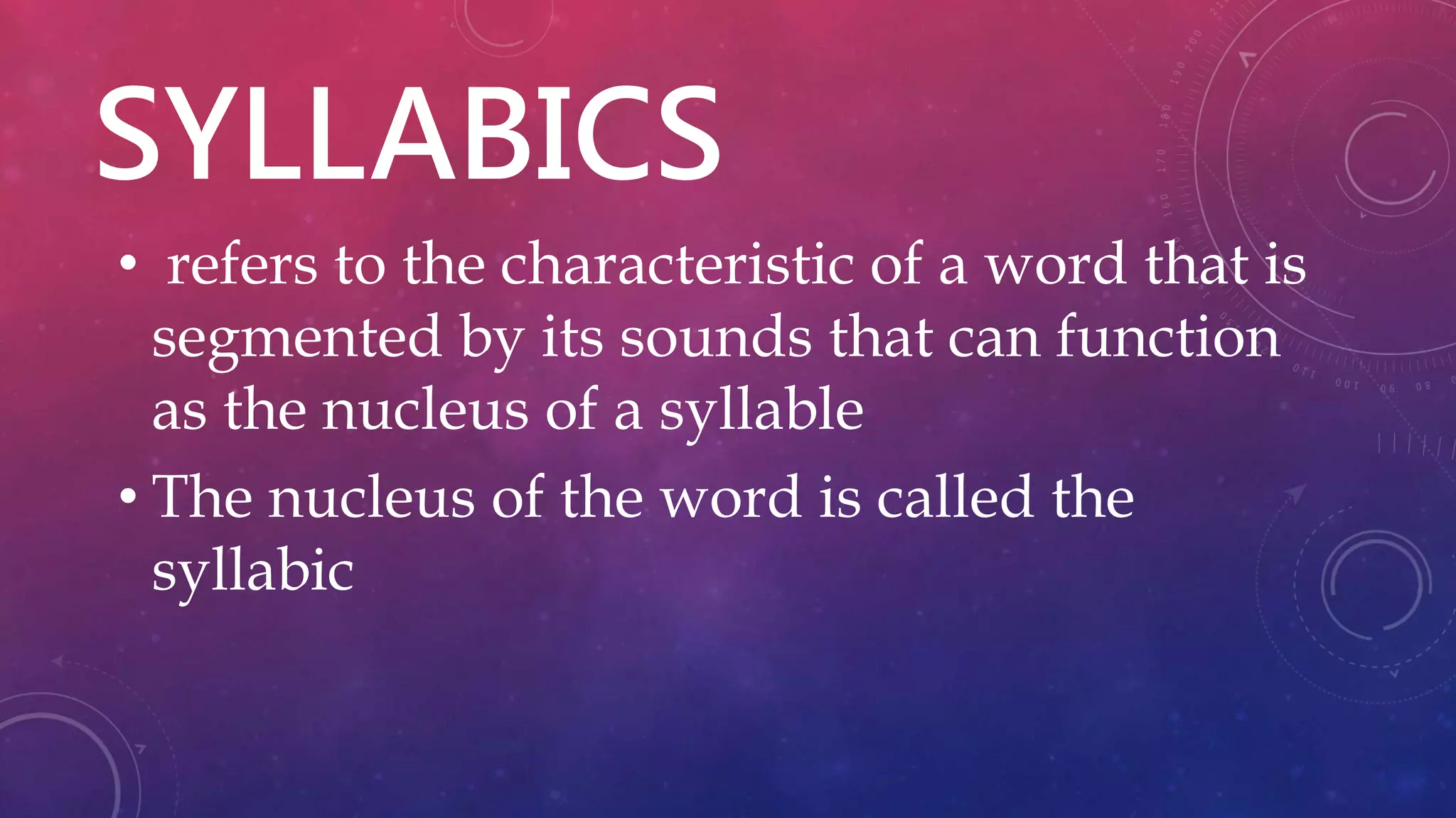 SYLLABICS
• refers to the characteristic of a word that is
segmented by its sounds that can function
as the nucleus of a syllable
• The nucleus of the word is called the
syllabic