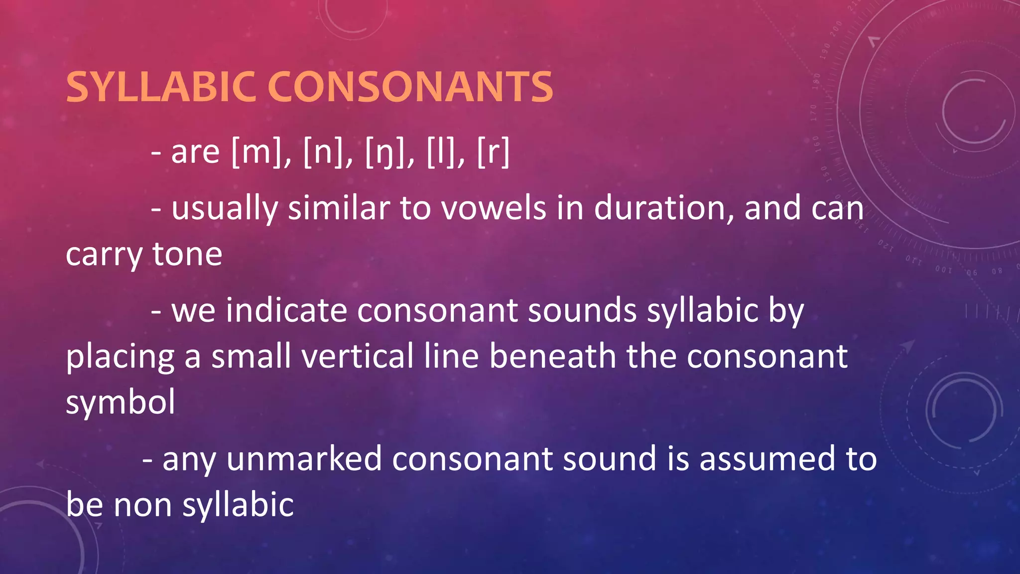 SYLLABIC CONSONANTS
- are [m], [n], [ŋ], [l], [r]
- usually similar to vowels in duration, and can
carry tone
- we indicate consonant sounds syllabic by
placing a small vertical line beneath the consonant
symbol
- any unmarked consonant sound is assumed to
be non syllabic
 