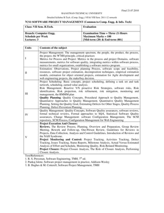 Final 21.07.2010
                                 RAJASTHAN TECHNICAL UNIVERSITY
                   Detailed Syllabus B.Tech. (Comp. Engg.) VII & VIII Sem. 2011-12 onwards

7CS1 SOFTWARE PROJECT MANAGEMENT (Common to Comp. Engg. & Info. Tech)
Class: VII Sem. B.Tech.                                Evaluation

Branch: Computer Engg.                                 Examination Time = Three (3) Hours
Schedule per Week                                      Maximum Marks = 100
Lectures: 3                                            [Mid-term (20) & End-term (80)]

Units        Contents of the subject
              Project Management: The management spectrum, the people, the product, the process,
              the project, the W5HH principle, critical practices
I             Metrics for Process and Project: Metrics in the process and project Domains, software
              measurements, metrics for software quality, integrating metrics within software process,
              metrics for small organizations, establishing a software metrics program.
              Estimation: Observations, Project planning Process, software scope and feasibility,
II            resources, software project estimation, decomposition techniques, empirical estimation
              models, estimation for object oriented projects, estimation for Agile development and
              web engineering projects, the make/buy decision.
              Project Scheduling: Basic concepts, project scheduling, defining a task set and task
              network, scheduling, earned value analysis.
              Risk Management: Reactive V/S proactive Risk Strategies, software risks, Risk
              identification, Risk projection, risk refinement, risk mitigation, monitoring and
III           management, the RMMM plan
              Quality Planning: Quality Concepts, Procedural Approach to Quality Management,
              Quantitative Approaches to Quality Management, Quantitative Quality Management
              Planning, Setting the Quality Goal, Estimating Defects for Other Stages, Quality Process
              Planning, Defect Prevention Planning.
              Quality Management: Quality Concepts, Software Quality assurances, software reviews,
IV            formal technical reviews, Formal approaches to SQA, Statistical Software Quality
              assurances, Change Management: software Configuration Management, The SCM
              repository, SCM Process, Configuration Management for Web Engineering
              Project Execution And Closure:
              Reviews. The Review Process, Planning, Overview and Preparation, Group Review
              Meeting, Rework and Follow-up, One-Person Review, Guidelines for Reviews in
              Projects, Data Collection, Analysis and Control Guidelines, Introduction of Reviews and
V             the NAH Syndrome.
              Project Monitoring and Control: Project Tracking, Activities Tracking, Defect
              Tracking, Issues Tracking, Status Reports, Milestone Analysis, Actual Versus Estimated
              Analysis of Effort and Schedule, Monitoring Quality, Risk-Related Monitoring.
              Project Closure: Project Closure Analysis, The Role of Closure Analysis, Performing
              Closure Analysis.
Text/References:
1. R. S. Pressman, Software Engineering, TMH, 7th ed.
2. Pankaj Jalote, Software project management in practice, Addison-Wesley
3. B. Hughes & M. Cotterell, Software Project Management, TMH
 