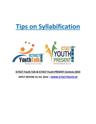 Tips on
ICTACT Youth Talk & ICTACT Youth PRESENT Contests 2014
APPLY BEFORE 25 JUL 2014
Tips on Syllabification
ICTACT Youth Talk & ICTACT Youth PRESENT Contests 2014
APPLY BEFORE 25 JUL 2014 – WWW.ICTACTYOUTH.IN
Syllabification
ICTACT Youth Talk & ICTACT Youth PRESENT Contests 2014
WWW.ICTACTYOUTH.IN
 