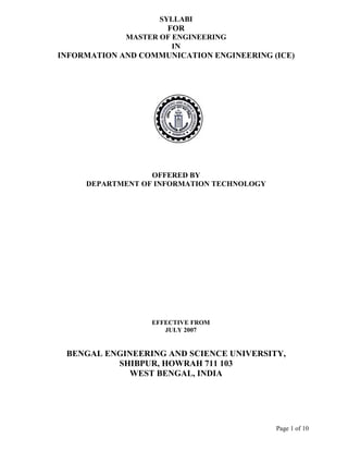 SYLLABI
                     FOR
             MASTER OF ENGINEERING
                       IN
INFORMATION AND COMMUNICATION ENGINEERING (ICE)




                  OFFERED BY
     DEPARTMENT OF INFORMATION TECHNOLOGY




                  EFFECTIVE FROM
                     JULY 2007


 BENGAL ENGINEERING AND SCIENCE UNIVERSITY,
          SHIBPUR, HOWRAH 711 103
            WEST BENGAL, INDIA




                                            Page 1 of 10
 