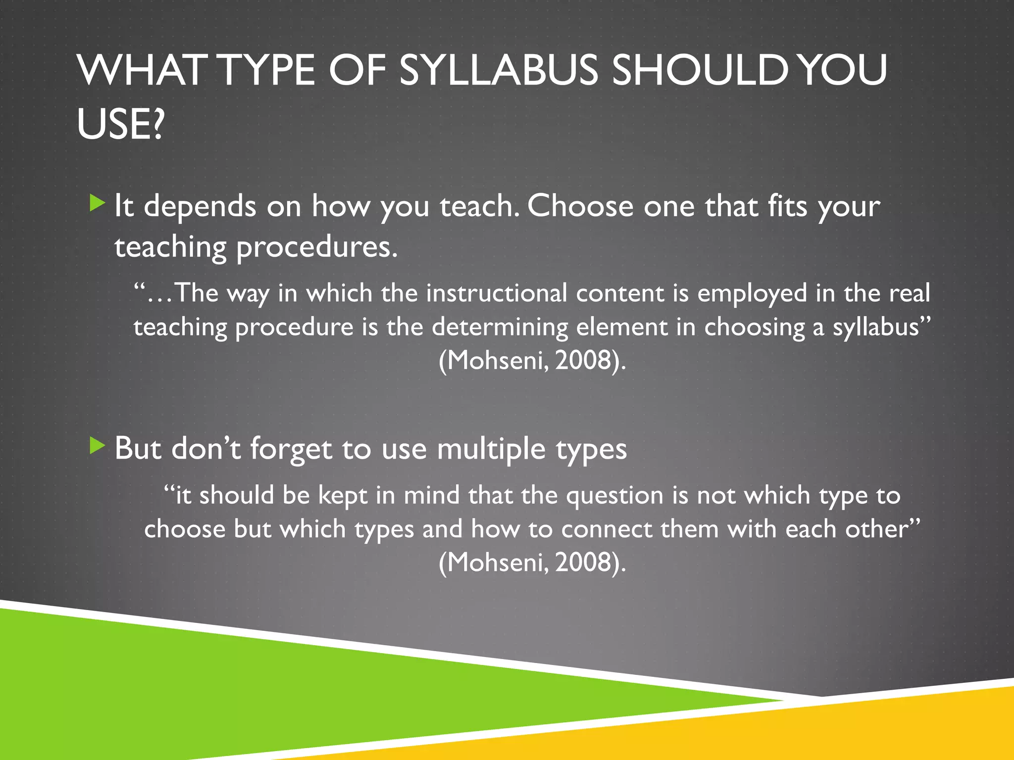WHAT TYPE OF SYLLABUS SHOULD YOU USE? It depends on how you teach. Choose one that fits your teaching procedures.  “… The way in which the instructional content is employed in the real teaching procedure is the determining element in choosing a syllabus” (Mohseni, 2008). But don’t forget to use multiple types “ it should be kept in mind that the question is not which type to choose but which types and how to connect them with each other” (Mohseni, 2008). 