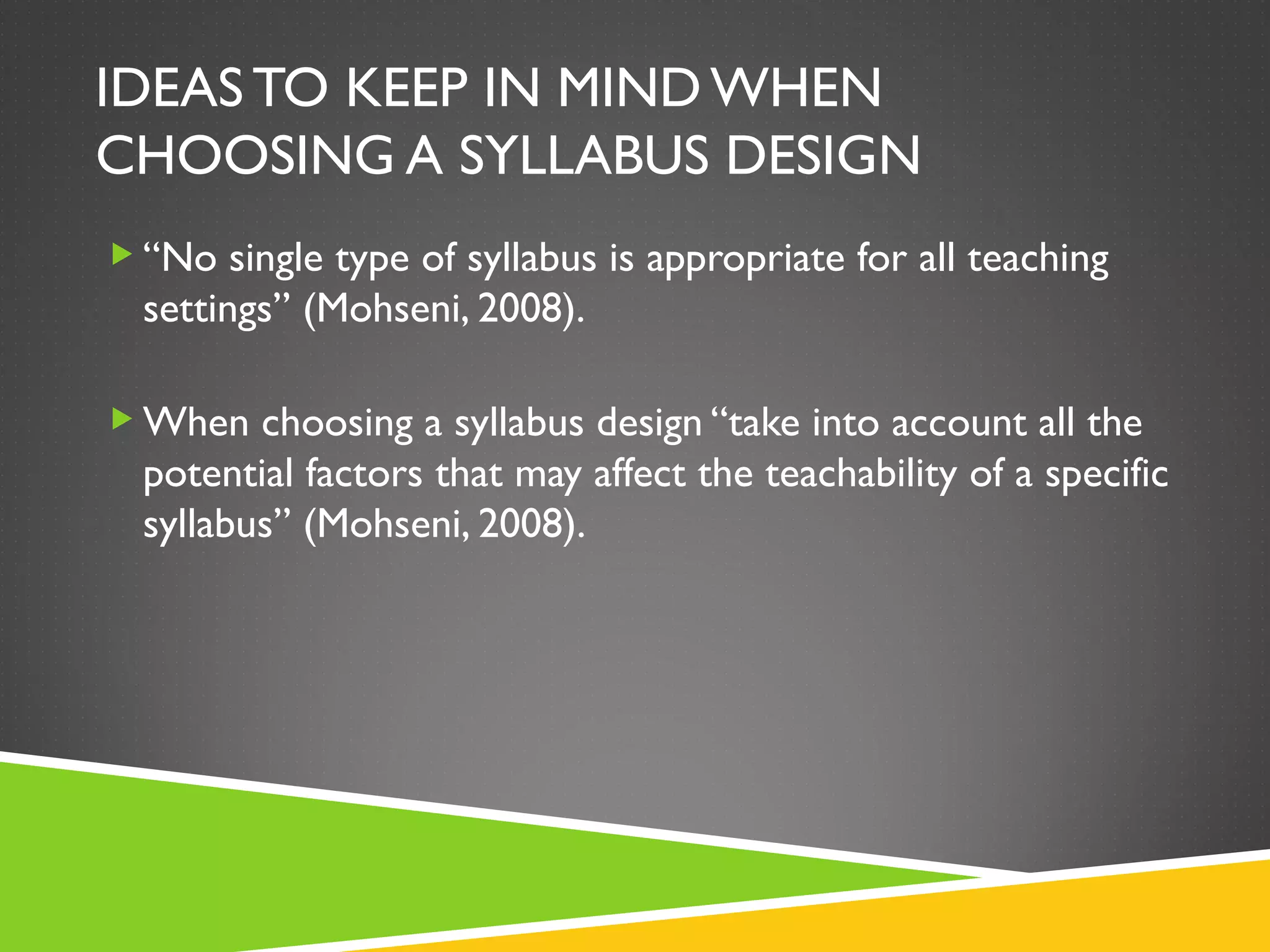 IDEAS TO KEEP IN MIND WHEN CHOOSING A SYLLABUS DESIGN “ No single type of syllabus is appropriate for all teaching settings” (Mohseni, 2008). When choosing a syllabus design “take into account all the potential factors that may affect the teachability of a specific syllabus” (Mohseni, 2008).  