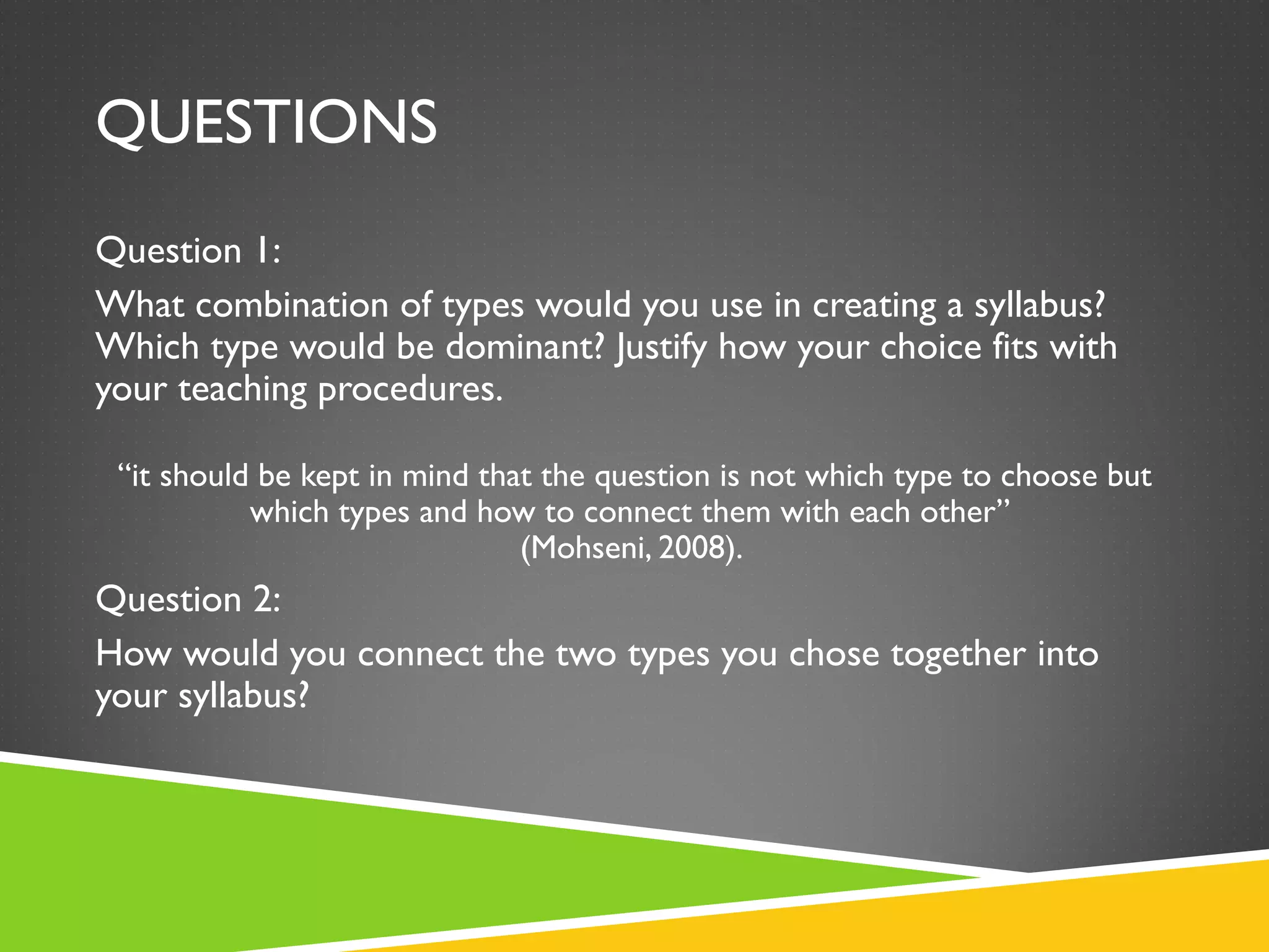 QUESTIONS Question 1: What combination of types would you use in creating a syllabus? Which type would be dominant? Justify how your choice fits with your teaching procedures.  “ it should be kept in mind that the question is not which type to choose but which types and how to connect them with each other”  (Mohseni, 2008).  Question 2: How would you connect the two types you chose together into your syllabus?  