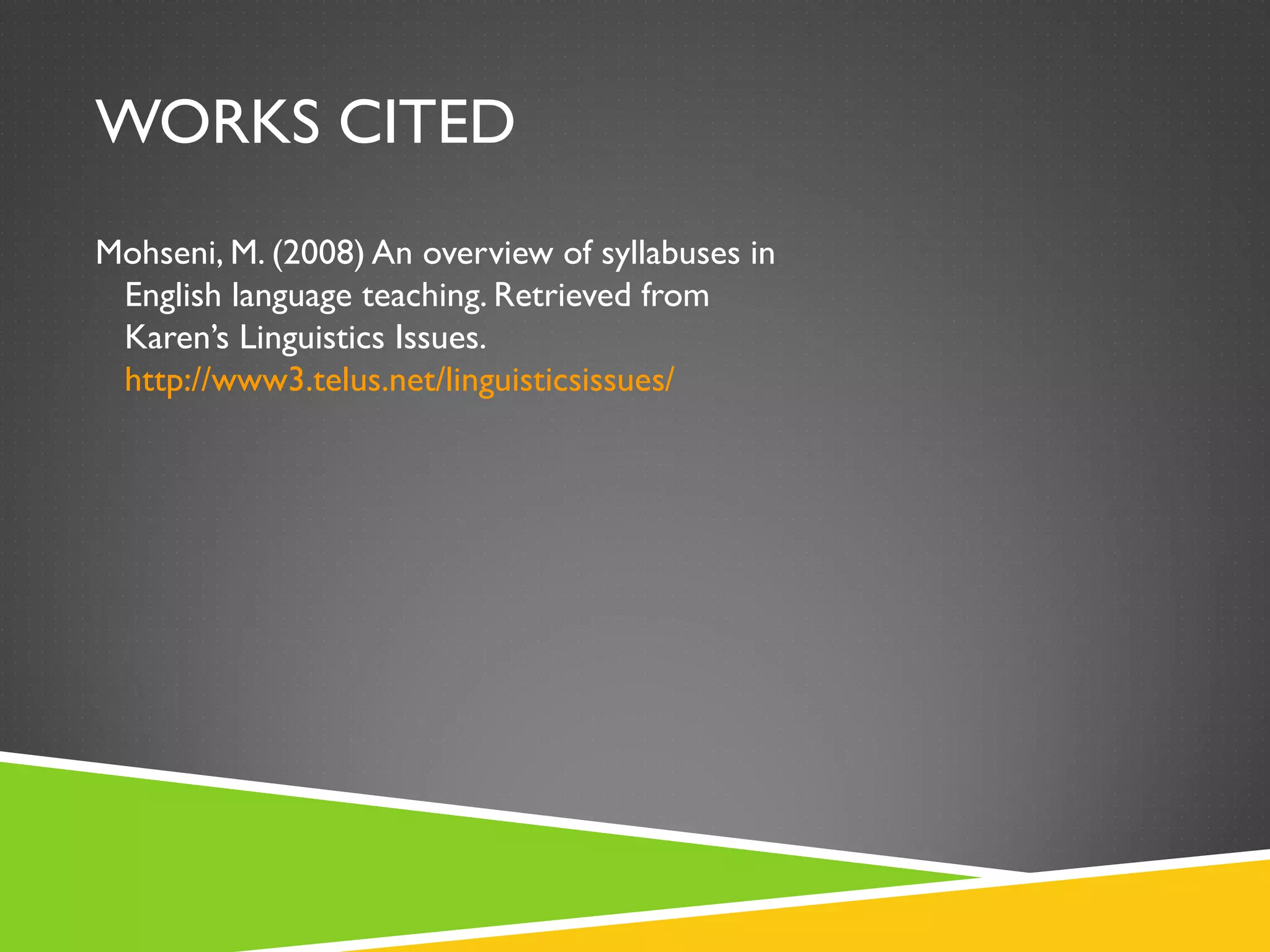 WORKS CITED Mohseni, M. (2008) An overview of syllabuses in   English language teaching. Retrieved from   Karen’s Linguistics Issues.   http://www3.telus.net/linguisticsissues/ 