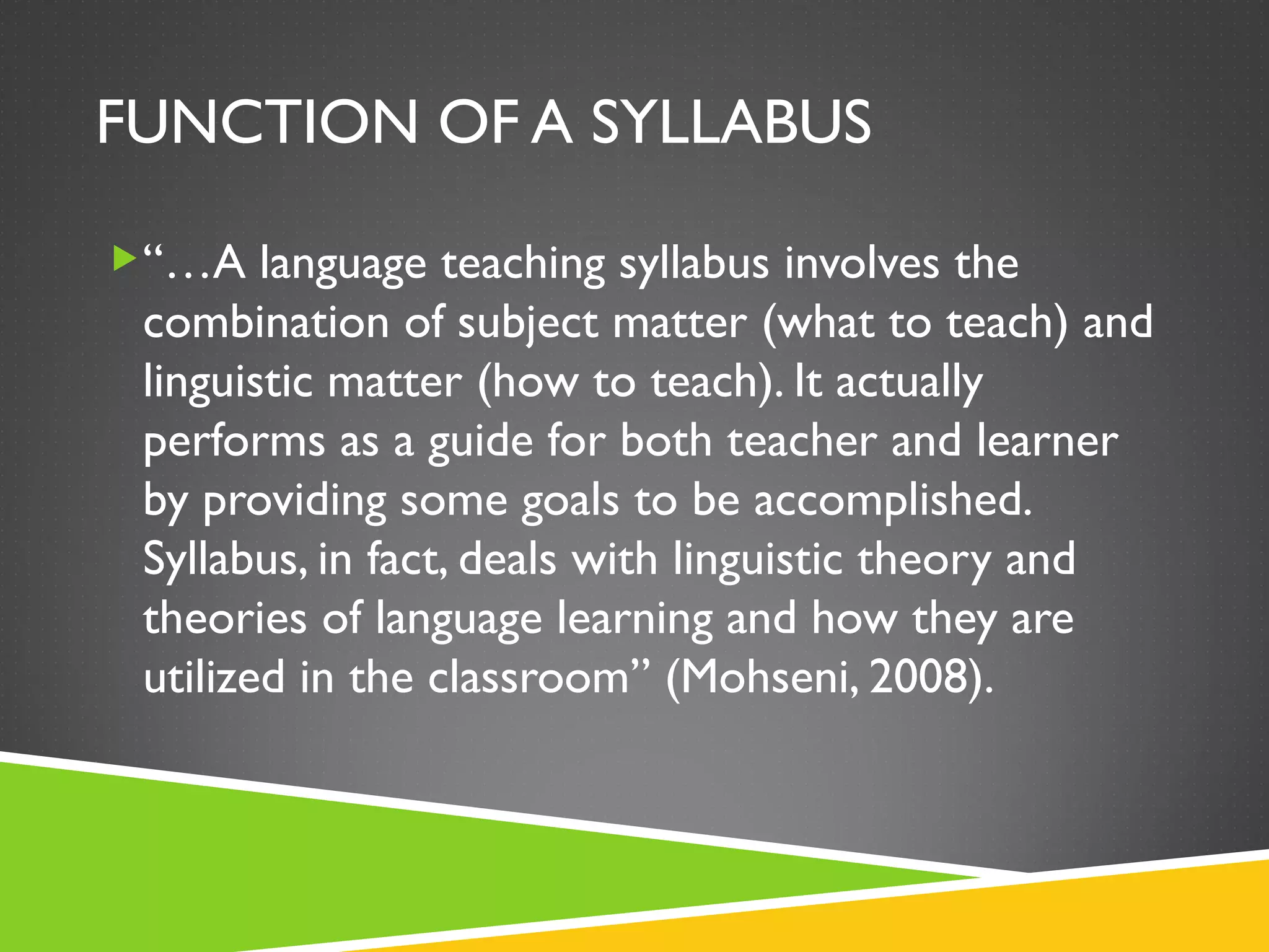 FUNCTION OF A SYLLABUS “… A language teaching syllabus involves the combination of subject matter (what to teach) and linguistic matter (how to teach). It actually performs as a guide for both teacher and learner by providing some goals to be accomplished. Syllabus, in fact, deals with linguistic theory and theories of language learning and how they are utilized in the classroom” (Mohseni, 2008). 