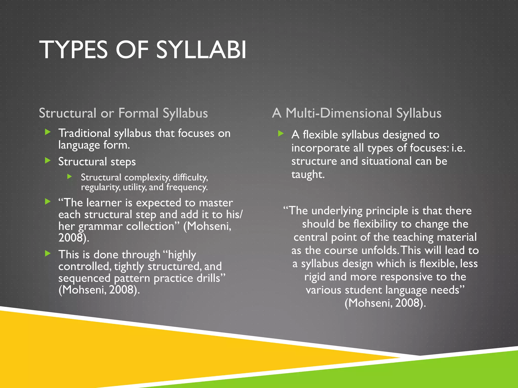 TYPES OF SYLLABI Structural or Formal Syllabus A Multi-Dimensional Syllabus Traditional syllabus that focuses on language form. Structural steps Structural complexity, difficulty, regularity, utility, and frequency. “ The learner is expected to master each structural step and add it to his/her grammar collection” (Mohseni, 2008). This is done through “highly controlled, tightly structured, and sequenced pattern practice drills” (Mohseni, 2008). A flexible syllabus designed to incorporate all types of focuses: i.e. structure and situational can be taught. “ The underlying principle is that there should be flexibility to change the central point of the teaching material as the course unfolds. This will lead to a syllabus design which is flexible, less rigid and more responsive to the various student language needs” (Mohseni, 2008). 