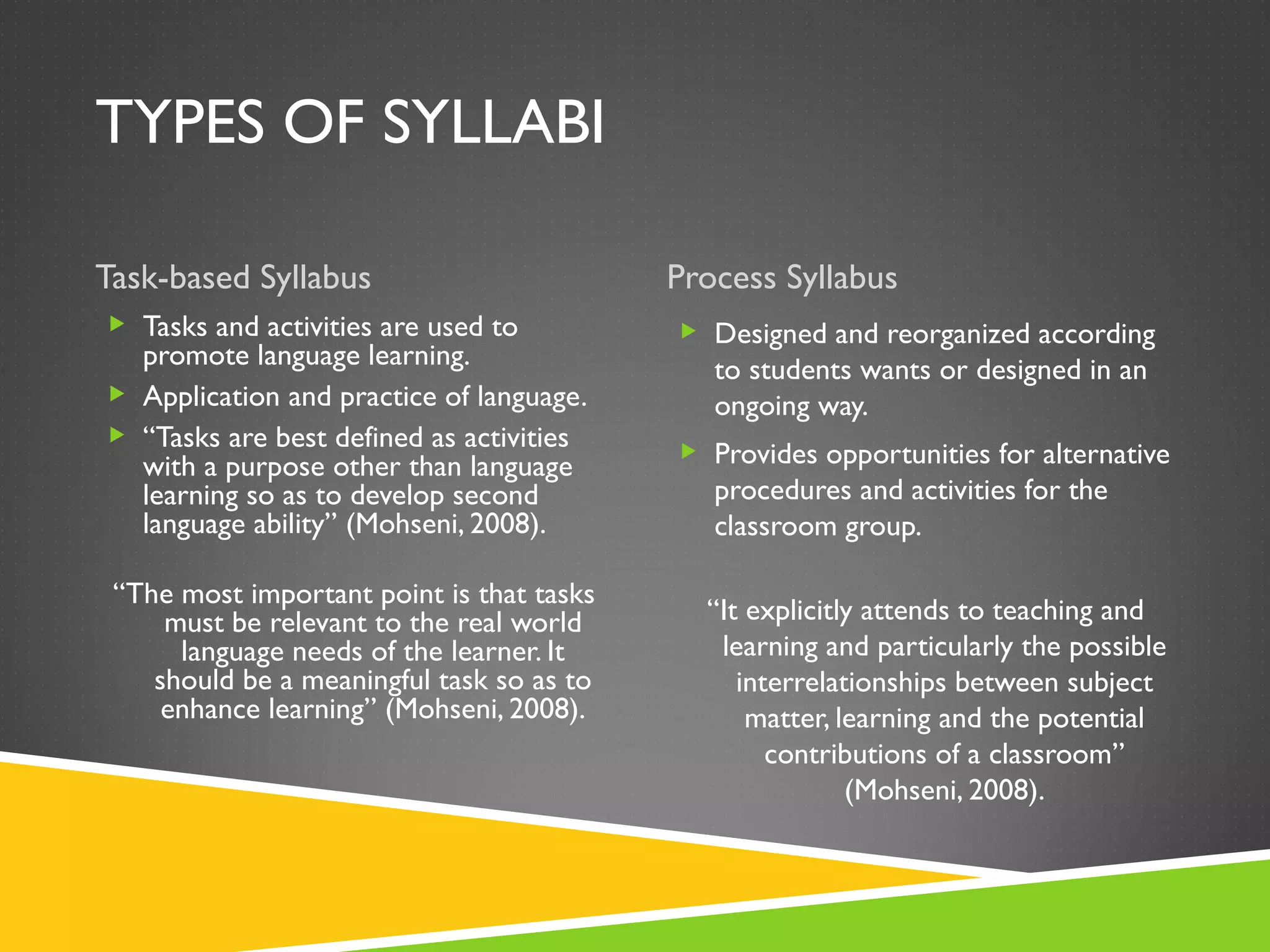 TYPES OF SYLLABI Task-based Syllabus Process Syllabus Tasks and activities are used to promote language learning. Application and practice of language.  “ Tasks are best defined as activities with a purpose other than language learning so as to develop second language ability” (Mohseni, 2008). “ The most important point is that tasks must be relevant to the real world language needs of the learner. It should be a meaningful task so as to enhance learning” (Mohseni, 2008). Designed and reorganized according to students wants or designed in an ongoing way.  Provides opportunities for alternative procedures and activities for the classroom group. “ It explicitly attends to teaching and learning and particularly the possible interrelationships between subject matter, learning and the potential contributions of a classroom” (Mohseni, 2008). 