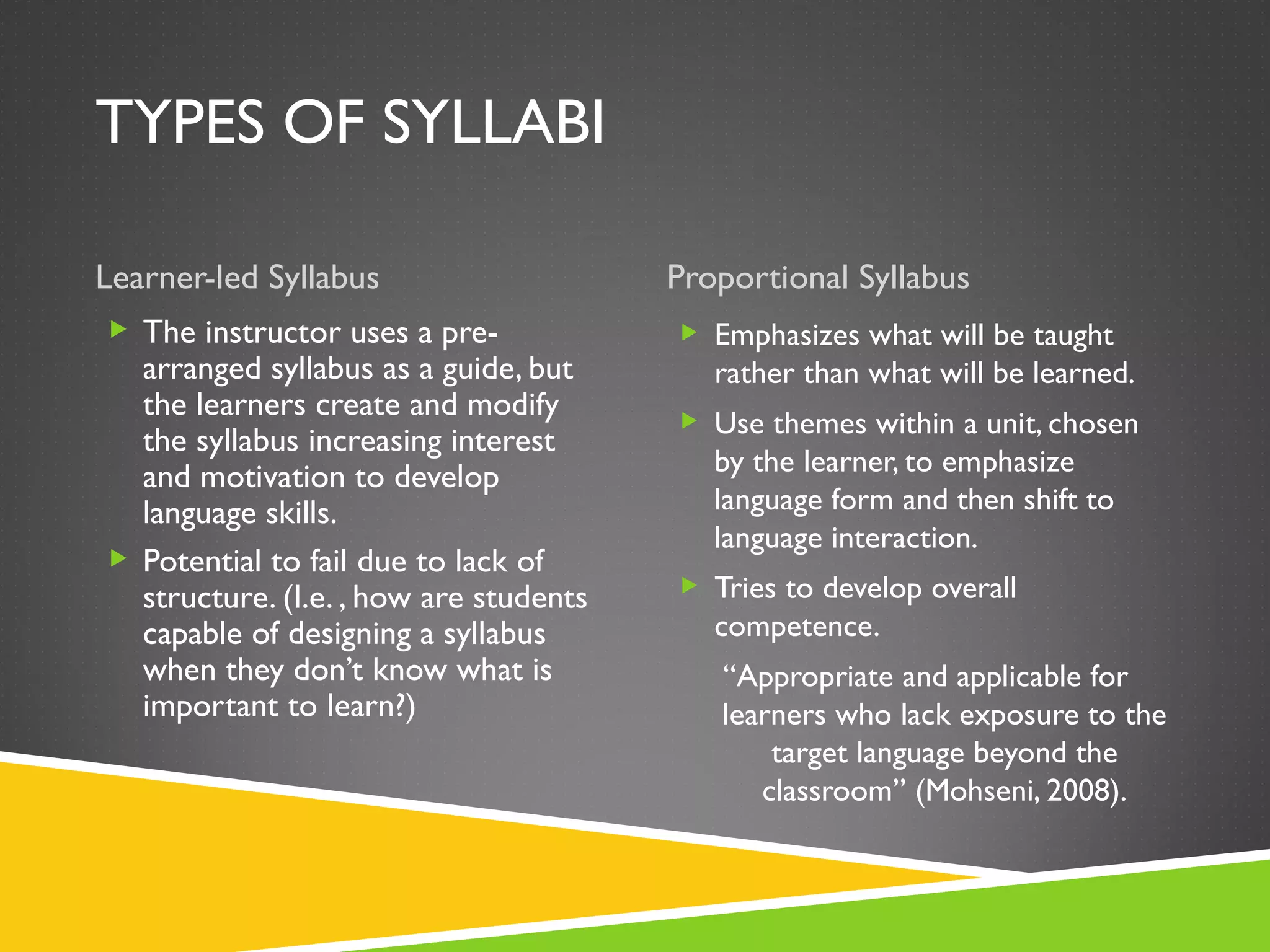 TYPES OF SYLLABI Learner-led Syllabus Proportional Syllabus The instructor uses a pre-arranged syllabus as a guide, but the learners create and modify the syllabus increasing interest and motivation to develop language skills. Potential to fail due to lack of structure. (I.e. , how are students capable of designing a syllabus when they don’t know what is important to learn?) Emphasizes what will be taught rather than what will be learned. Use themes within a unit, chosen by the learner, to emphasize language form and then shift to language interaction.  Tries to develop overall competence. “ Appropriate and applicable for learners who lack exposure to the target language beyond the classroom” (Mohseni, 2008). 