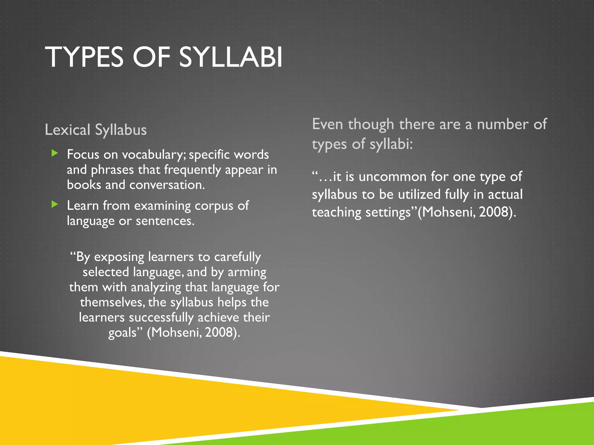 TYPES OF SYLLABI Lexical Syllabus Even though there are a number of types of syllabi: Focus on vocabulary; specific words and phrases that frequently appear in books and conversation. Learn from examining corpus of language or sentences. “ By exposing learners to carefully selected language, and by arming them with analyzing that language for themselves, the syllabus helps the learners successfully achieve their goals” (Mohseni, 2008). “… it is uncommon for one type of syllabus to be utilized fully in actual teaching settings”(Mohseni, 2008). 