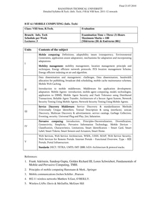 Final 21.07.2010
                                 RAJASTHAN TECHNICAL UNIVERSITY
                  Detailed Syllabus B.Tech. (Info. Tech.) VII & VIII Sem. 2011-12 onwards




8 IT 4.1 MOBILE COMPUTING (Info. Tech)
Class: VIII Sem. B.Tech.                              Evaluation

Branch: Info. Tech                                    Examination Time = Three (3) Hours
Schedule per Week                                     Maximum Marks = 100
Lectures: 3                                           [Mid-term (20) & End-term (80)]


Units         Contents of the subject
              Mobile computing: Definitions, adaptability issues (transparency, Environmental
              Constraints, application aware adaptation), mechanisms for adaptation and incorporating
              adaptations.
I
              Mobility management: mobility management, location management principle and
              techniques, Energy efficient network protocols, PCS location management Scheme,
              Energy efficient indexing on air and algorithm.
              Data dissemination and management: challenges, Data dissemination, bandwidth
              allocation for publishing, broadcast disk scheduling, mobile cache maintenance schemes,
              Mobile Web Caching.

II            Introduction to mobile middleware, Middleware for application development:
              adaptation. Mobile Agents- introduction, mobile agent computing, model, technologies,
              application to DBMS, Mobile Agent Security and Fault Tolerance using Distributed
              Transactions, Reliable Agent Transfer, Architecture of a Secure Agent System, Network
              Security Testing Using Mobile Agents, Network Security Testing Using Mobile Agents.
              Service Discovery Middleware: Service Discovery & standardization Methods
              (Universally Unique Identifiers, Textual Description & using interfaces), unicast
III
              Discovery, Multicast Discovery & advertisement, service catalogs, Garbage Collection,
              Eventing, security. Universal Plug and Play, Jini, Salutation.
              Pervasive computing: Introduction, Principles–Decentralization, Diversification,
              Connectivity, Simplicity, Pervasive Information Technology, Mobile Devices –
IV
              Classification, Characteristics, Limitations, Smart Identification – Smart Card, Smart
              Label, Smart Tokens, Smart Sensors and Actuators, Smart Home.
              Web Services, Web Service Architecture, WSDL, UDDI, SOAP, Web Service Security,
              Web Services for Remote Portals. Internet Portals – Functional Overview, Type – B2E
V             Portals, Portal Infrastructure.
              Standards: DECT, TETRA, UMTS, IMT-2000, IrDA-Architecture & protocol stacks.


References:
1. Frank Adelstein, Sandeep Gupta, Golden Richard III, Loren Schwiebert, Fundamentals of
   Mobile and Pervasive Computing, TMH.
2. Principles of mobile computing Hansmann & Merk., Springer
3. Mobile communications Jochen Schiller , Pearson
4. 802.11 wireless networks Matthew S.Gast, O’REILLY.
5. Wireless LANs: Davis & McGuffin, McGraw Hill
 
