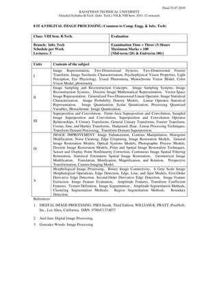 Final 21.07.2010
                               RAJASTHAN TECHNICAL UNIVERSITY
                Detailed Syllabus B.Tech. (Info. Tech.) VII & VIII Sem. 2011-12 onwards


8 IT 4.3 DIGITAL IMAGE PROCESSING (Common to Comp. Engg. & Info. Tech)

Class: VIII Sem. B.Tech.                            Evaluation

Branch: Info. Tech                                  Examination Time = Three (3) Hours
Schedule per Week                                   Maximum Marks = 100
Lectures: 3                                         [Mid-term (20) & End-term (80)]

Units        Contents of the subject
             Image Representation, Two-Dimensional Systems, Two-Dimensional Fourier
I            Transform, Image Stochastic Characterization, Psychophysical Vision Properties, Light
             Perception, Eye Physiology, Visual Phenomena, Monochrome Vision Model, Color
             Vision Model, photometry.
             Image Sampling and Reconstruction Concepts, Image Sampling Systems, Image
             Reconstruction Systems, Discrete Image Mathematical Representation, Vector-Space
II           Image Representation, Generalized Two-Dimensional Linear Operator, Image Statistical
             Characterization, Image Probability Density Models, Linear Operator Statistical
             Representation, Image Quantization, Scalar Quantization, Processing Quantized
             Variables, Monochrome Image Quantization.
             Superposition and Convolution: Finite-Area Superposition and Convolution, Sampled
             Image Superposition and Convolution, Superposition and Convolution Operator
III          Relationships, 8 Unitary Transforms, General Unitary Transforms, Fourier Transform,
             Cosine, Sine, and Hartley Transforms, Hadamard, Haar, Linear Processing Techniques,
             Transform Domain Processing, Transform Domain Superposition.
             IMAGE IMPROVEMENT: Image Enhancement, Contrast Manipulation, Histogram
             Modification, Noise Cleaning, Edge Crispening, Image Restoration Models, General
             Image Restoration Models, Optical Systems Models, Photographic Process Models,
IV           Discrete Image Restoration Models, Point and Spatial Image Restoration Techniques,
             Sensor and Display Point Nonlinearity Correction, Continuous Image Spatial Filtering
             Restoration, Statistical Estimation Spatial Image Restoration, Geometrical Image
             Modification, Translation, Minification, Magnification, and Rotation, Perspective
             Transformation, Camera Imaging Model,
             Morphological Image Processing, Binary Image Connectivity, 6 Gray Scale Image
             Morphological Operations, Edge Detection, Edge, Line, and Spot Models, First-Order
             Derivative Edge Detection, Second-Order Derivative Edge Detection, Image Feature
V            Extraction: Image Feature Evaluation, Amplitude Features, Transform Coefficient
             Features, Texture Definition, Image Segmentation , Amplitude Segmentation Methods,
             Clustering Segmentation Methods,       Region Segmentation Methods,        Boundary
             Detection,
References
1. DIGITAL IMAGE PROCESSING: PIKS Inside, Third Edition, WILLIAM K. PRATT, PixelSoft,
   Inc., Los Altos, California, ISBN: 9780471374077

2. Anil Jain: Digital Image Processing,
3. Gonzalez Woods: Image Processing
 