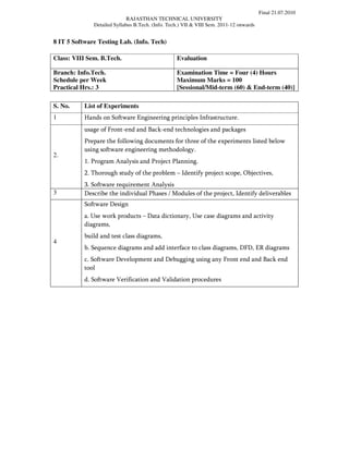 Final 21.07.2010
                             RAJASTHAN TECHNICAL UNIVERSITY
              Detailed Syllabus B.Tech. (Info. Tech.) VII & VIII Sem. 2011-12 onwards


8 IT 5 Software Testing Lab. (Info. Tech)

Class: VIII Sem. B.Tech.                          Evaluation

Branch: Info.Tech.                                Examination Time = Four (4) Hours
Schedule per Week                                 Maximum Marks = 100
Practical Hrs.: 3                                 [Sessional/Mid-term (60) & End-term (40)]

S. No.     List of Experiments
1          Hands on Software Engineering principles Infrastructure.
           usage of Front-end and Back-end technologies and packages
           Prepare the following documents for three of the experiments listed below
           using software engineering methodology.
2.
           1. Program Analysis and Project Planning.
           2. Thorough study of the problem – Identify project scope, Objectives,
           3. Software requirement Analysis
3          Describe the individual Phases / Modules of the project, Identify deliverables
           Software Design
           a. Use work products – Data dictionary, Use case diagrams and activity
           diagrams,
           build and test class diagrams,
4
           b. Sequence diagrams and add interface to class diagrams, DFD, ER diagrams
           c. Software Development and Debugging using any Front end and Back end
           tool
           d. Software Verification and Validation procedures
 