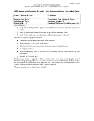 Final 21.07.2010
                                RAJASTHAN TECHNICAL UNIVERSITY
                 Detailed Syllabus B.Tech. (Info. Tech.) VII & VIII Sem. 2011-12 onwards


8IT7 Seminar on Information Technology Acts (Common to Comp. Engg. & Info. Tech)

Class: VIII Sem. B.Tech.                             Evaluation

Branch: Info. Tech.                                  Examination Time = Four (2) Hours
Schedule per Week                                    Maximum Marks = 50
Practical Hrs : 2                                    [Sessional/Mid-term (30) & End-term (20)]
Course Objectives:
    1. Study the acts dealing with the cyber crimes in different countries viz., India, USA, European
       Union.
    2. Study the Intellectual Property Rights and the acts dealing with these rights.
    3. Study the Copyright acts with reference to publishing the material on the web.
Students are expected to prepare reports on:
    •   Various acts dealing with cyber crimes in the countries.
    •   What constitutes a cyber crime in the country?
    •   Definitions of electronic documents, evidences, the approved algorithms etc.
    •   Investigation methods.
    •   Intellectual Property, rights of the creator of the property and legal framework dealing with
        these rights.
    •   Similarly on Copyright acts.
Further, every student is required to deliver a seminar on a case study involving cyber crimes/
Intellectual Property, Copyright acts. The seminar shall focus on the “methodology and tools used in
the investigation, and enforcement of the applicable acts.”. The seminar may also be presented on new
ways of committing cyber crimes particularly Phishing, botnet etc.
The corresponding acts are the reference material.
 