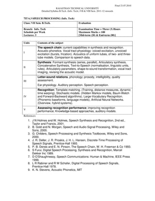 Final 21.07.2010
                                RAJASTHAN TECHNICAL UNIVERSITY
                 Detailed Syllabus B.Tech. (Info. Tech.) VII & VIII Sem. 2011-12 onwards


7IT 6.3 SPEECH PROCESSING (Info. Tech)
Class: VII Sem. B.Tech.                              Evaluation

Branch: Info. Tech                                   Examination Time = Three (3) Hours
Schedule per Week                                    Maximum Marks = 100
Lectures: 3                                          [Mid-term (20) & End-term (80)]

Units         Contents of the subject
              The speech chain: current capabilities in synthesis and recognition.
              Acoustic phonetics. Vocal tract physiology: voiced excitation, unvoiced
I
              excitation (bursts, frication). Acoustics of uniform tubes, of two- and three-
              tube models. Comparison to speech data.
              Synthesis: Formant synthesis (series, parallel), Articulatory synthesis,
              Concatenative Synthesis, Text-to-Speech (normalisation, linguistic units,
II
              rules). Articulatory parameters, shape-to-sound transformation, vocal tract
              imaging, revising the acoustic model.
              Letter-sound relations, phonology; prosody, intelligibility, quality
III           assessment.
              Ear physiology. Auditory perception. Speech perception.
              Recognition: Template matching. (Training, distance measures, dynamic
              time warping), Stochastic models. (Hidden Markov models, Baum-Welch
IV            and Forward-Backward algorithms). Large-Vocabulary Recognition.
              (Phonemic baseforms, language models), Artificial Neural Networks.
              (Overview, hybrid systems).
              Assessing recognition performance; improving recognition
V
              performance; Knowledge-based approaches, auditory models.
References:
      1. J N Holmes and W. Holmes, Speech Synthesis and Recognition, 2nd ed.,
         Taylor and Francis, 2001.
      2. B. Gold and N. Morgan, Speech and Audio Signal Processing, Wiley and
         Sons, 2000.
      3. G. Childers, Speech Processing and Synthesis Toolboxes, Wiley and Sons,
         2000.
      4. J. R. Deller, J. R. Proakis, J. H. L. Hansen, Discrete-Time Processing of
         Speech Signals, Prentice-Hall 1993.
      5. P. B. Denes and E. N. Pinson, The Speech Chain, W. H. Freeman & Co 1993.
      6. S Furui, Digital Speech Processing, Synthesis and Recognition, Marcel
         Dekker Inc 1989.
      7. D O'Shaughnessy, Speech Communications: Human & Machine, IEEE Press
         1999.
      8. L R Rabiner and R W Schafer, Digital Processing of Speech Signals,
         Prentice-Hall 1978.
      9. K. N. Stevens, Acoustic Phonetics, MIT
 