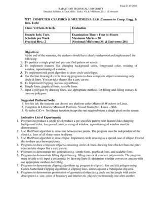 Final 21.07.2010
                                     RAJASTHAN TECHNICAL UNIVERSITY
                      Detailed Syllabus B.Tech. (Info. Tech.) VII & VIII Sem. 2011-12 onwards


       7IT7 COMPUTER GRAPHICS & MULTIMEDIA LAB (Common to Comp. Engg. &
       Info. Tech)
       Class: VII Sem. B.Tech.                   Evaluation

       Branch: Info. Tech.                       Examination Time = Four (4) Hours
       Schedule per Week                         Maximum Marks = 50
       Practical Hrs.: 2                         [Sessional /Mid-term (30) & End-term (20)]


       Objectives:
       At the end of the semester, the students should have clearly understood and implemented the
       following:
  1.   To produce a single pixel and pre specified pattern on screen:
  2.   To implement features like changing background color, foreground color, resizing of
       window, repositioning of window:
  3.   To implement mid point algorithm to draw circle and ellipse:
  4.   Use the line drawing & circle drawing programs to draw composite objects containing only
       circle & lines. You can take shapes like a cart, car etc.
  5.   To Implement Clipping (various algorithms).
  6.   Simple fonts, graphical fonts, scalable fonts.
  7.   Input a polygon by drawing lines, use appropriate methods for filling and filling convex &
       concave polygons.

   Suggested Platform/Tools:
   1. For this lab, the students can choose any platform either Microsoft Windows or Linux.
   2. Compilers & Libraries: Microsoft Platform- Visual Studio.Net, Linux – Xlib.
   3. No turbo C/C++. No library function except the one required to put a single pixel on the screen.

   Indicative List of Experiments:
1. Programs to produce a single pixel produce a pre specified pattern with features like changing
   background color, foreground color, resizing of window, repositioning of window must be
   demonstrated.
2. Use Mid Point algorithm to draw line between two points. The program must be independent of the
   slope i.e. lines of all slopes must be drawn.
3. Use Mid Point algorithm to draw ellipse. Implement circle drawing as a special case of ellipse. Extend
   this to draw arcs between points.
4. Programs to draw composite objects containing circles & lines, drawing lines thicker than one pixel,
   you can take shapes like a cart, car etc.
5. Programs to demonstrate text generation e.g. simple fonts, graphical fonts, and scalable fonts.
6. Programs to demonstrate filling algorithms eg. filling convex & concave polynomials. The program
   must be able to (i) input a polynomial by drawing lines (ii) determine whether convex or concave (iii)
   use appropriate methods for filling.
7. Programs to demonstrate clipping algorithms eg. program to clip a (i) line and (ii) polygon using
   Cohen-Sutherland Clipping algorithm(s), clipping lines, circles against a rectangular clip area.
8. Programs to demonstrate presentation of geometrical objects e.g.circle and rectangle with audio
   description i.e. size, color of boundary and interior etc. played synchronously one after another.
 