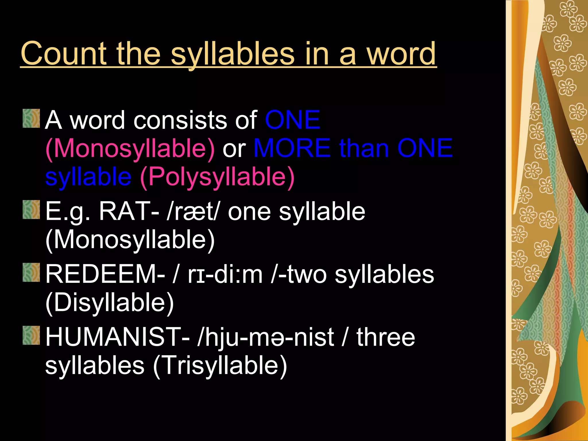 Count the syllables in a word
A word consists of ONE
(Monosyllable) or MORE than ONE
syllable (Polysyllable)
E.g. RAT- /ræt/ one syllable
(Monosyllable)
REDEEM- / rɪ-di:m /-two syllables
(Disyllable)
HUMANIST- /hju-mə-nist / three
syllables (Trisyllable)

 