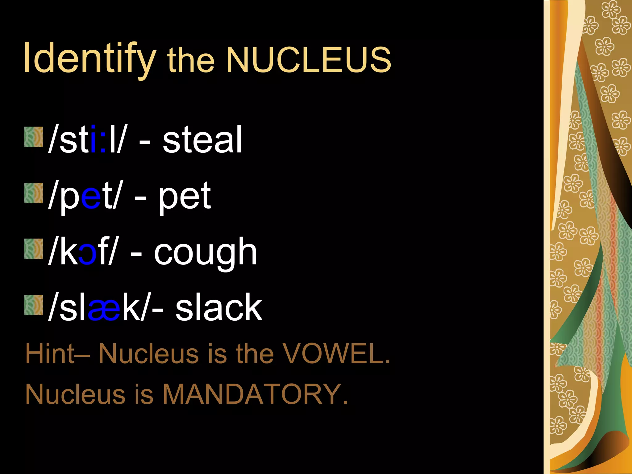 Identify the NUCLEUS
/sti:l/ - steal
/pet/ - pet
/kɔf/ - cough
/slæk/- slack
Hint– Nucleus is the VOWEL.
Nucleus is MANDATORY.

 