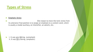 Types of Stress
 Emphatic Stress
 One reason to move the tonic stress from
its utterance final position is to assign an emphasis to a content word, which
is usually a modal auxiliary, an intensifier, an adverb, etc.
 i. It was very BOring. (unmarked)
ii. It was VEry boring. (emphatic)
 