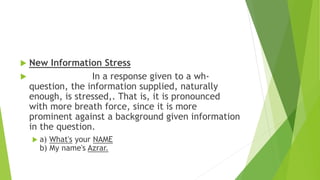  New Information Stress
 In a response given to a wh-
question, the information supplied, naturally
enough, is stressed,. That is, it is pronounced
with more breath force, since it is more
prominent against a background given information
in the question.
 a) What's your NAME
b) My name's Azrar.
 