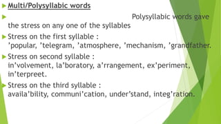  Multi/Polysyllabic words
 Polysyllabic words gave
the stress on any one of the syllables
 Stress on the first syllable :
’popular, ’telegram, ’atmosphere, ’mechanism, ’grandfather.
 Stress on second syllable :
in’volvement, la’boratory, a’rrangement, ex’periment,
in’terpreet.
 Stress on the third syllable :
availa’bility, communi’cation, under’stand, integ’ration.
 