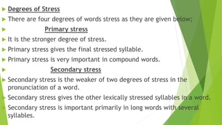  Degrees of Stress
 There are four degrees of words stress as they are given below;
 Primary stress
 It is the stronger degree of stress.
 Primary stress gives the final stressed syllable.
 Primary stress is very important in compound words.
 Secondary stress
 Secondary stress is the weaker of two degrees of stress in the
pronunciation of a word.
 Secondary stress gives the other lexically stressed syllables in a word.
 Secondary stress is important primarily in long words with several
syllables.
 