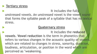  Tertiary stress
 It includes the fully
unstressed vowels. An unstressed vowel is the vowel sound
that forms the syllable peak of a syllable that has no lexical
stress.
 Quaternary stress
 It includes the reduced
vowels. Vowel reduction is the term in phonetics that
refers to various changes in the acoustic quality of vowels,
which are related to changes in stress, sonority, duration,
loudness, articulation, or position in the word which are
perceived as "weakening.
 