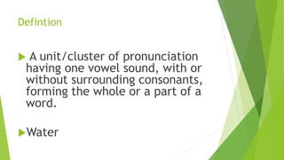 Defintion
 A unit/cluster of pronunciation
having one vowel sound, with or
without surrounding consonants,
forming the whole or a part of a
word.
Water
 