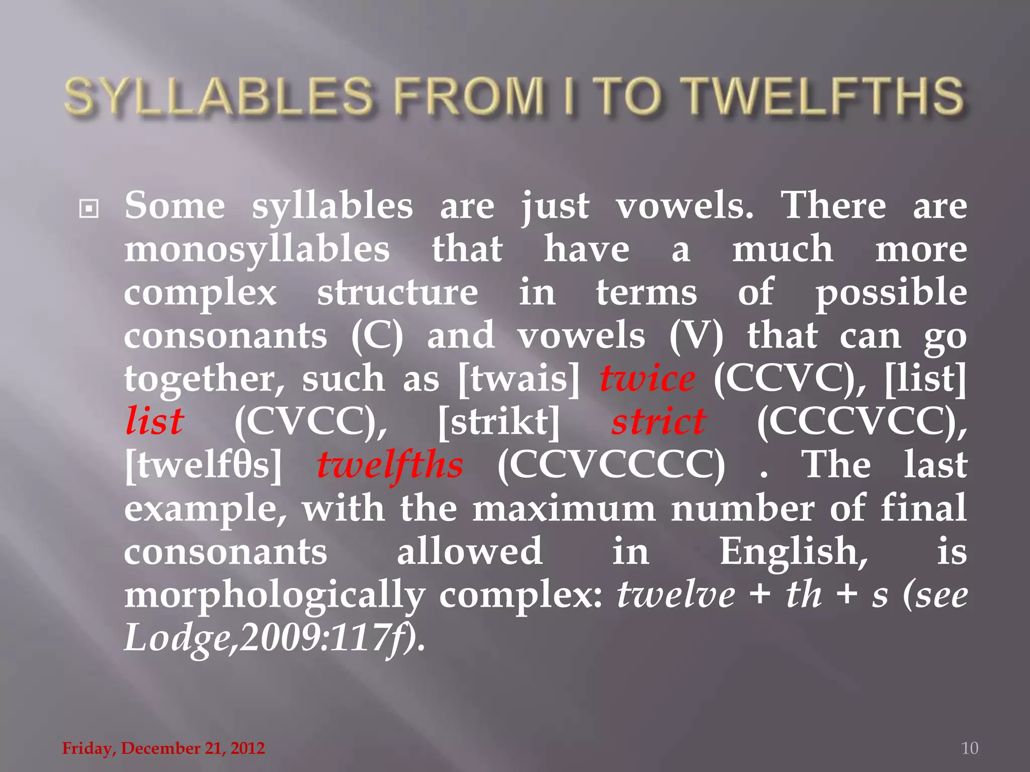      Some syllables are just vowels. There are
       monosyllables that have a much more
       complex structure in terms of possible
       consonants (C) and vowels (V) that can go
       together, such as [twais] twice (CCVC), [list]
       list (CVCC), [strikt] strict (CCCVCC),
       [twelfθs] twelfths (CCVCCCC) . The last
       example, with the maximum number of final
       consonants     allowed     in   English,    is
       morphologically complex: twelve + th + s (see
       Lodge,2009:117f).

Friday, December 21, 2012                           10
 