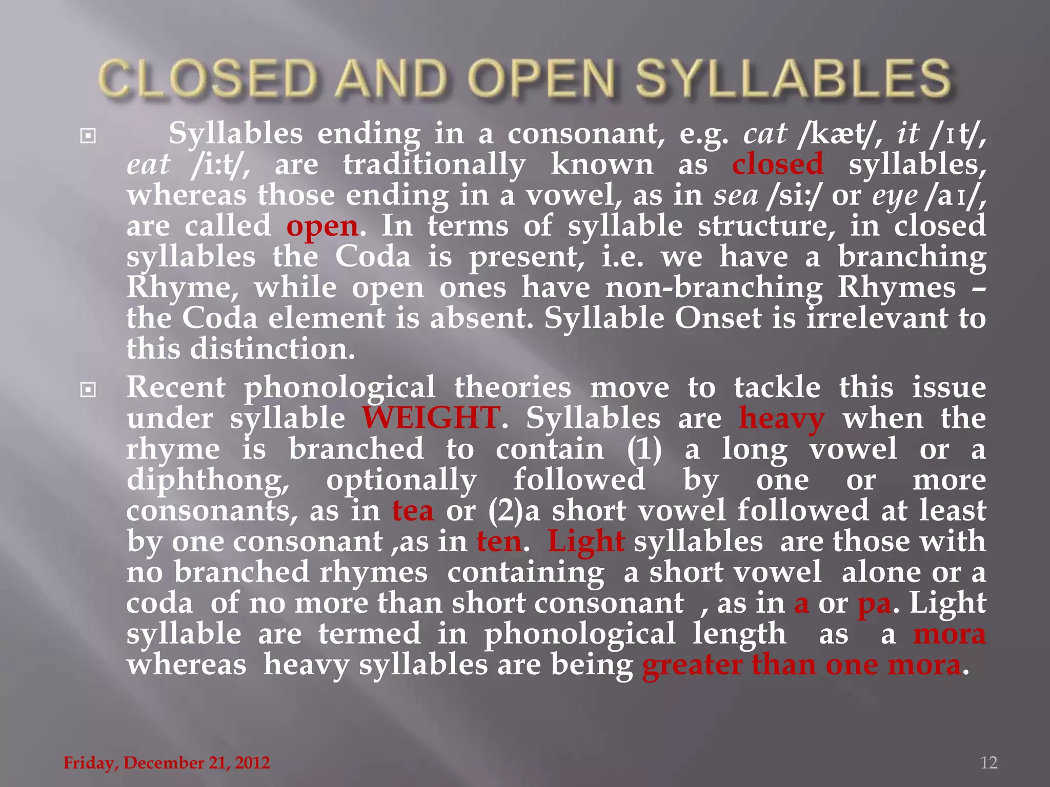         Syllables ending in a consonant, e.g. cat /kæt/, it /ɪt/,
       eat /i:t/, are traditionally known as closed syllables,
       whereas those ending in a vowel, as in sea /si:/ or eye /aɪ/,
       are called open. In terms of syllable structure, in closed
       syllables the Coda is present, i.e. we have a branching
       Rhyme, while open ones have non-branching Rhymes –
       the Coda element is absent. Syllable Onset is irrelevant to
       this distinction.
      Recent phonological theories move to tackle this issue
       under syllable WEIGHT. Syllables are heavy when the
       rhyme is branched to contain (1) a long vowel or a
       diphthong, optionally followed by one or more
       consonants, as in tea or (2)a short vowel followed at least
       by one consonant ,as in ten. Light syllables are those with
       no branched rhymes containing a short vowel alone or a
       coda of no more than short consonant , as in a or pa. Light
       syllable are termed in phonological length as a mora
       whereas heavy syllables are being greater than one mora.

Friday, December 21, 2012                                          12
 