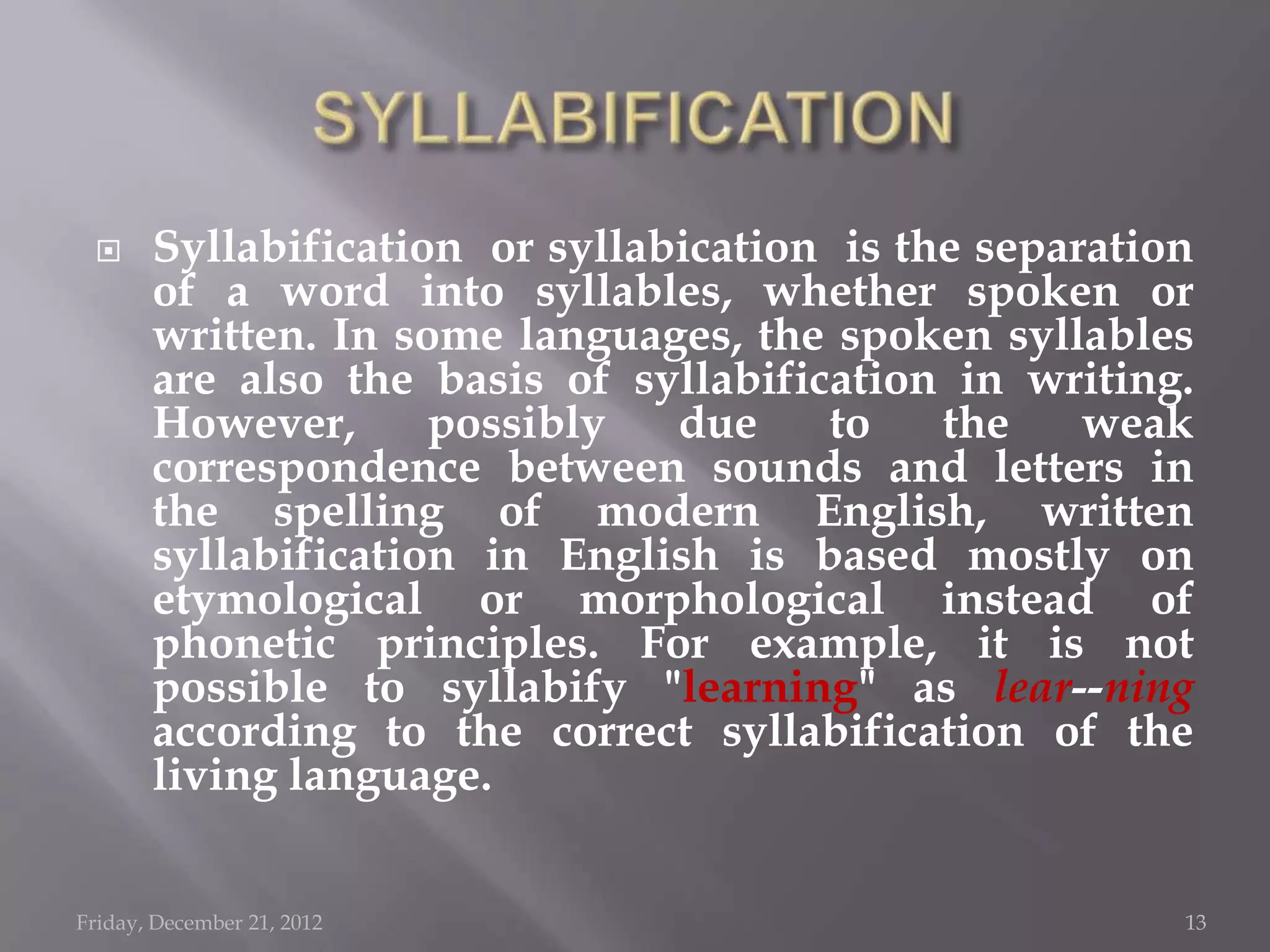      Syllabification or syllabication is the separation
       of a word into syllables, whether spoken or
       written. In some languages, the spoken syllables
       are also the basis of syllabification in writing.
       However,      possibly   due    to    the    weak
       correspondence between sounds and letters in
       the spelling of modern English, written
       syllabification in English is based mostly on
       etymological or morphological instead of
       phonetic principles. For example, it is not
       possible to syllabify "learning" as lear--ning
       according to the correct syllabification of the
       living language.


Friday, December 21, 2012                               13
 