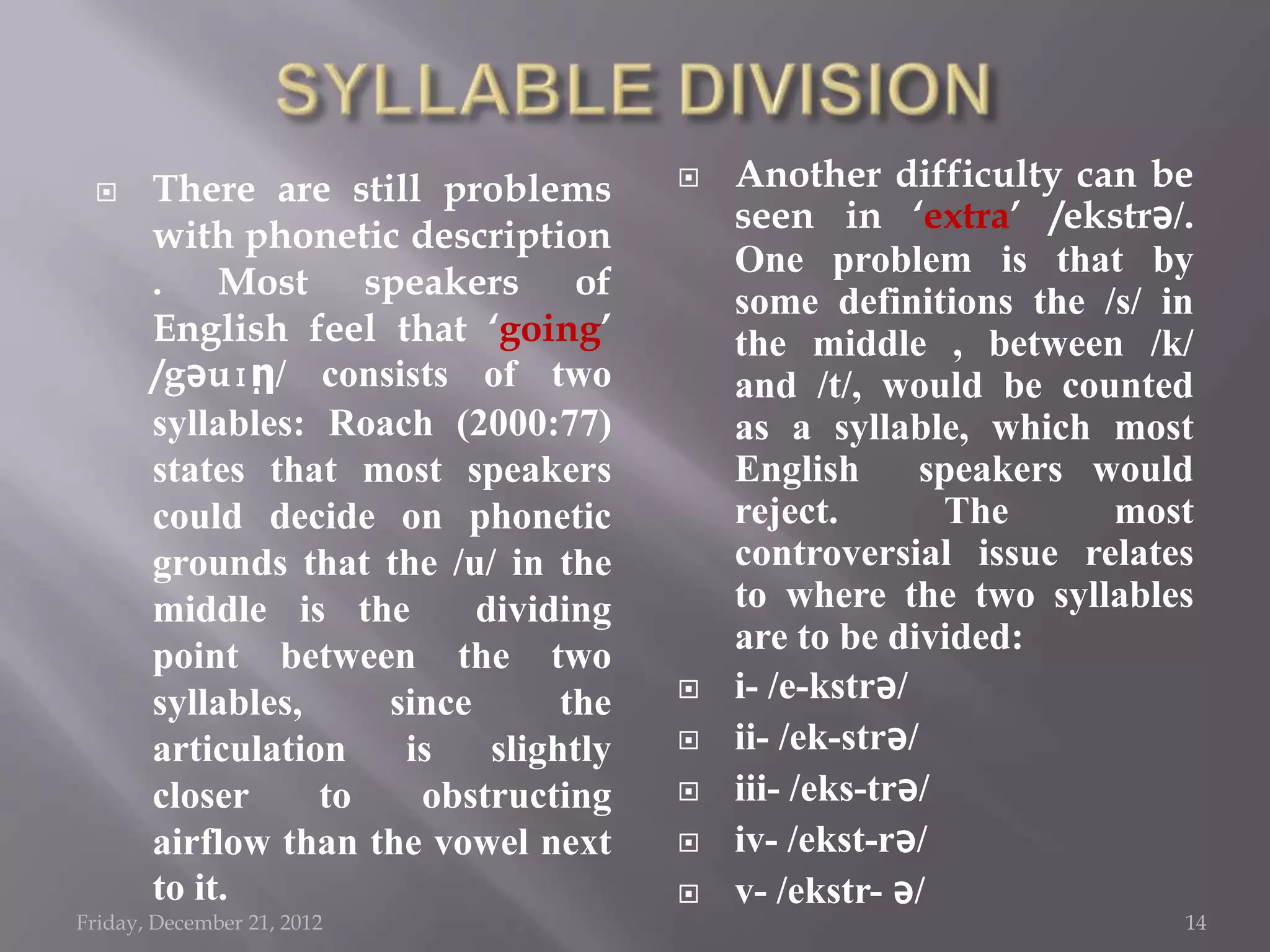      There are still problems           Another difficulty can be
                                           seen in „extra‟ /ekstrǝ/.
       with phonetic description
                                           One problem is that by
       . Most speakers of                  some definitions the /s/ in
       English feel that „going‟           the middle , between /k/
       /gǝuɪῃ/ consists of two             and /t/, would be counted
       syllables: Roach (2000:77)          as a syllable, which most
       states that most speakers           English       speakers would
       could decide on phonetic            reject.        The      most
       grounds that the /u/ in the         controversial issue relates
       middle is the       dividing        to where the two syllables
       point between the two               are to be divided:
       syllables,    since       the      i- /e-kstrǝ/
       articulation   is    slightly      ii- /ek-strǝ/
       closer     to   obstructing        iii- /eks-trǝ/
       airflow than the vowel next        iv- /ekst-rǝ/
       to it.                             v- /ekstr- ǝ/
Friday, December 21, 2012                                             14
 