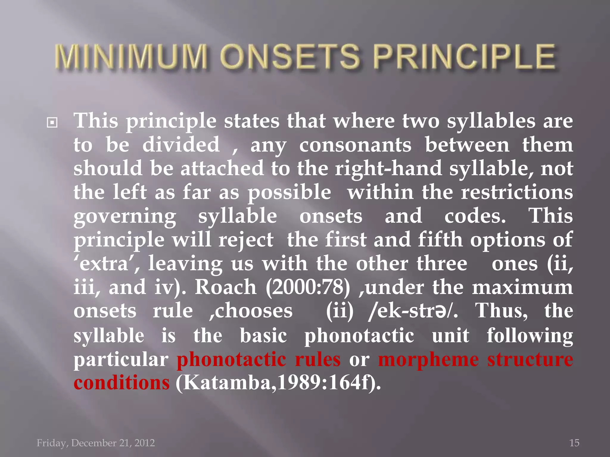      This principle states that where two syllables are
       to be divided , any consonants between them
       should be attached to the right-hand syllable, not
       the left as far as possible within the restrictions
       governing syllable onsets and codes. This
       principle will reject the first and fifth options of
       „extra‟, leaving us with the other three ones (ii,
       iii, and iv). Roach (2000:78) ,under the maximum
       onsets rule ,chooses (ii) /ek-strǝ/. Thus, the
       syllable is the basic phonotactic unit following
       particular phonotactic rules or morpheme structure
       conditions (Katamba,1989:164f).

Friday, December 21, 2012                                 15
 