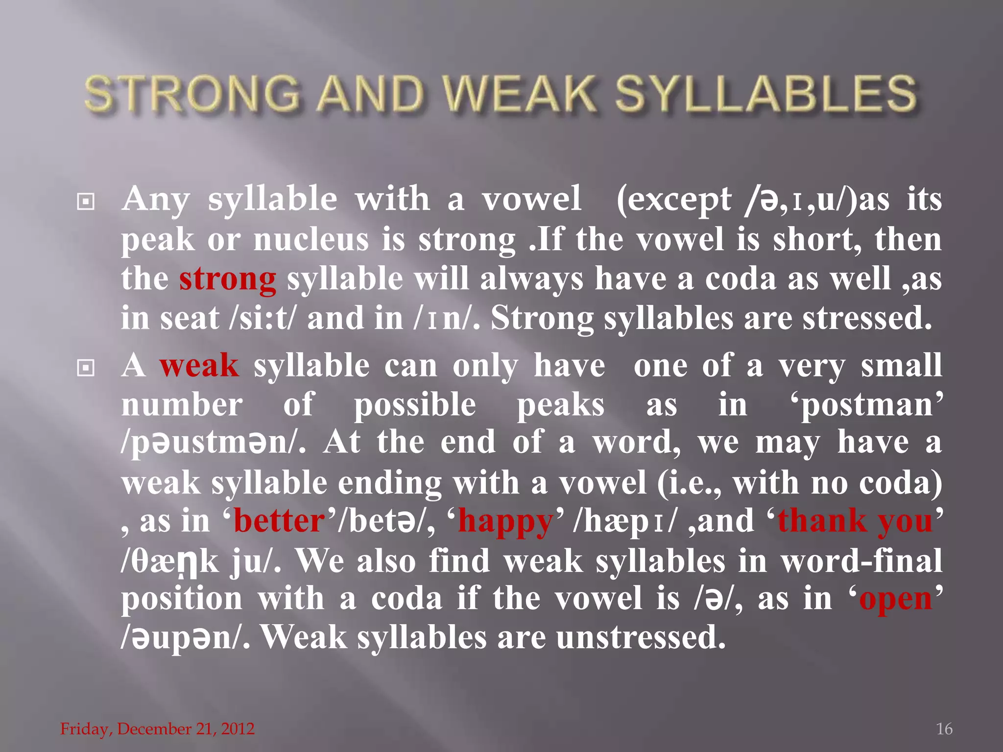      Any syllable with a vowel (except /ǝ,ɪ,u/)as its
       peak or nucleus is strong .If the vowel is short, then
       the strong syllable will always have a coda as well ,as
       in seat /si:t/ and in /ɪn/. Strong syllables are stressed.
      A weak syllable can only have one of a very small
       number of possible peaks as in ‘postman’
       /pǝustmǝn/. At the end of a word, we may have a
       weak syllable ending with a vowel (i.e., with no coda)
       , as in ‘better’/betǝ/, ‘happy’ /hæpɪ/ ,and ‘thank you’
       /θæῃk ju/. We also find weak syllables in word-final
       position with a coda if the vowel is /ǝ/, as in ‘open’
       /ǝupǝn/. Weak syllables are unstressed.

Friday, December 21, 2012                                       16
 