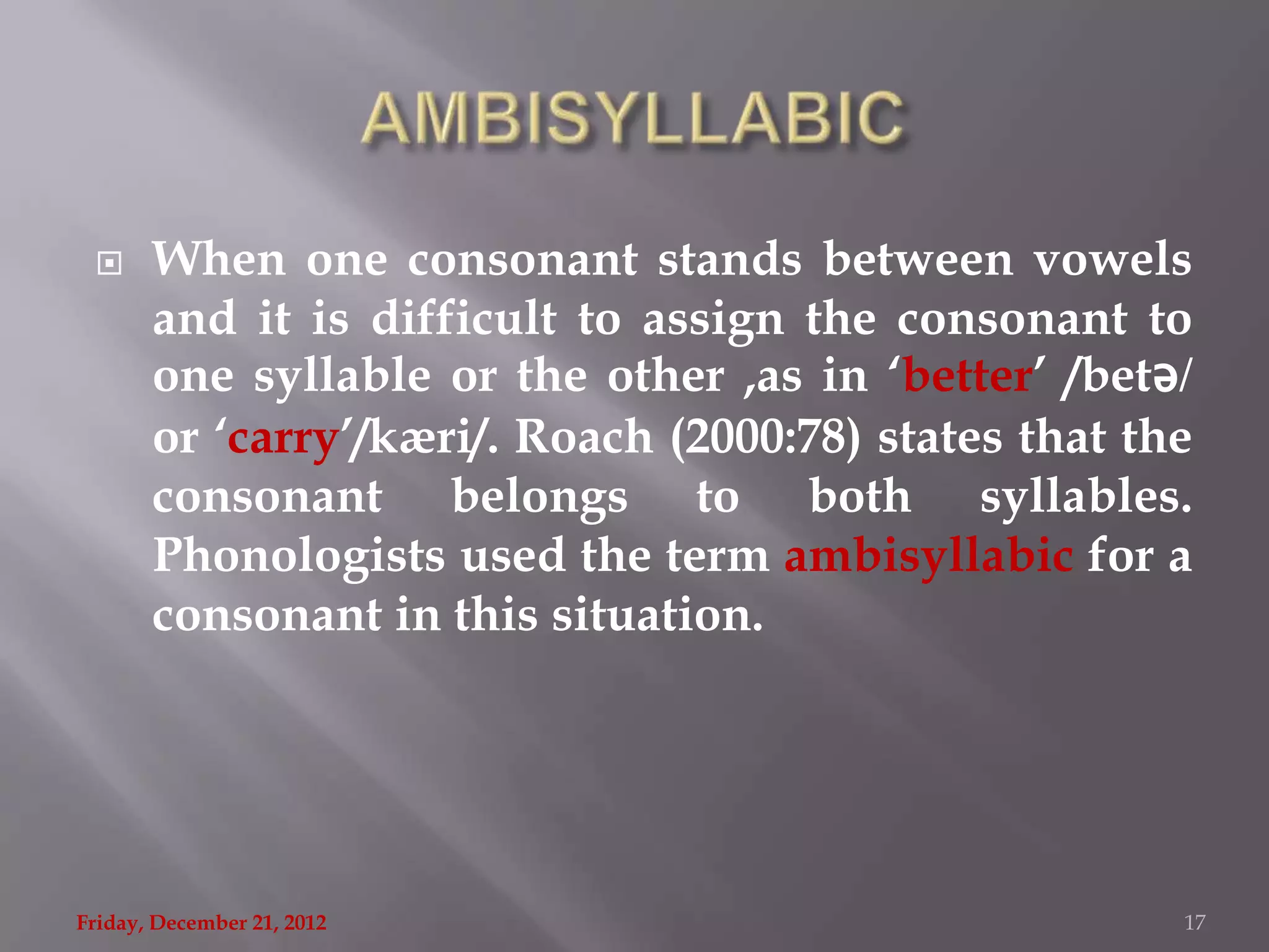      When one consonant stands between vowels
       and it is difficult to assign the consonant to
       one syllable or the other ,as in „better‟ /betǝ/
       or „carry‟/kæri/. Roach (2000:78) states that the
       consonant belongs to both syllables.
       Phonologists used the term ambisyllabic for a
       consonant in this situation.




Friday, December 21, 2012                              17
 