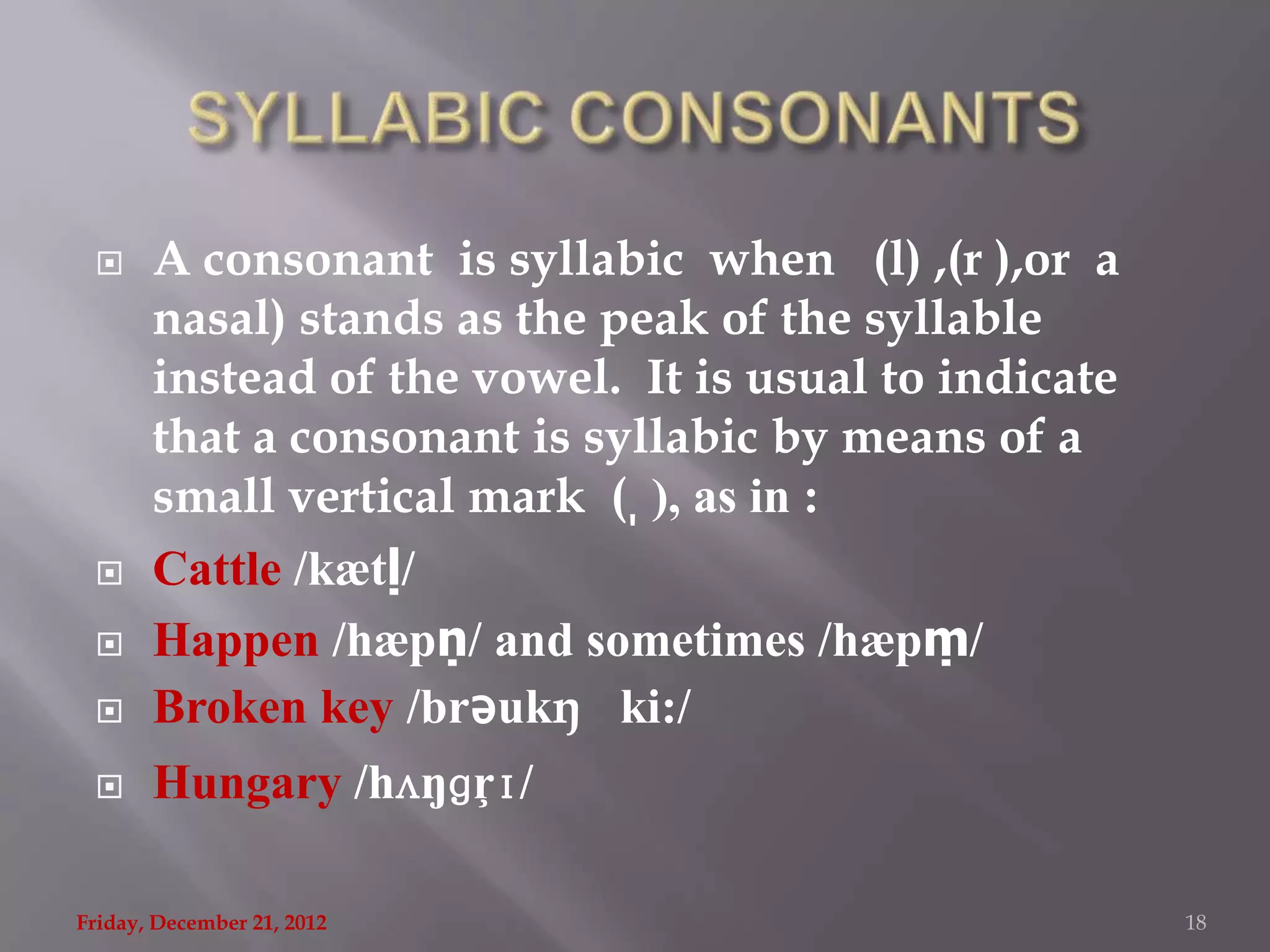      A consonant is syllabic when (l) ,(r ),or a
       nasal) stands as the peak of the syllable
       instead of the vowel. It is usual to indicate
       that a consonant is syllabic by means of a
       small vertical mark ( ̩ ), as in :
      Cattle /kætḷ/
      Happen /hæpṇ/ and sometimes /hæpṃ/
      Broken key /brǝukŋ ki:/
      Hungary /hʌŋɡŗɪ/

Friday, December 21, 2012                              18
 