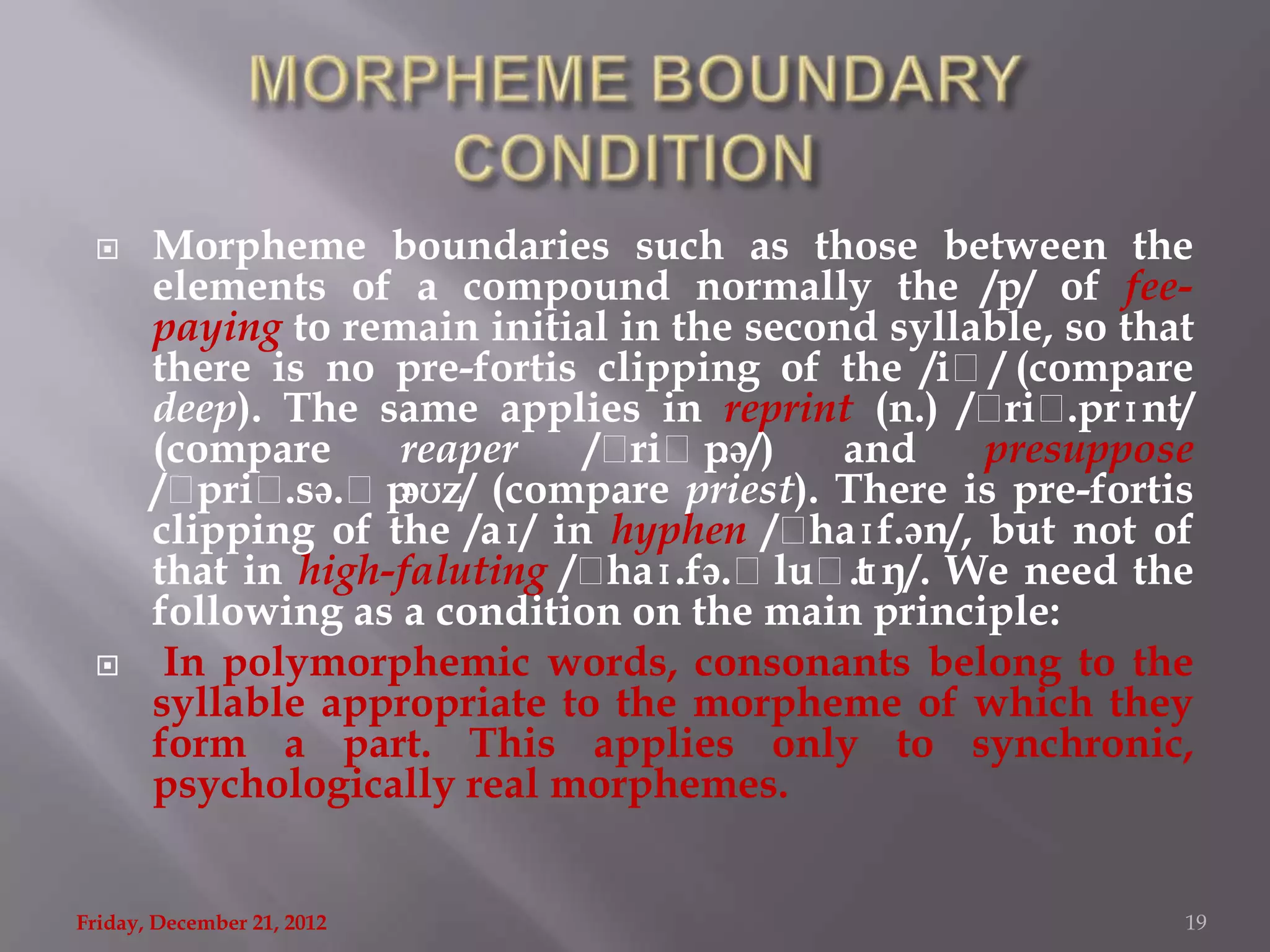      Morpheme boundaries such as those between the
       elements of a compound normally the /p/ of fee-
       paying to remain initial in the second syllable, so that
       there is no pre-fortis clipping of the /iˌ/ (compare
       deep). The same applies in reprint (n.) /ˌ .prɪnt/
                                                     riˌ
       (compare     reaper    /ˌ riˌp.ə/)   and     presuppose
       /ˌ priˌ.sə.ˌpəʊz/ (compare priest). There is pre-fortis
       clipping of the /aɪ/ in hyphen /ˌ  haɪf.ən/, but not of
       that in high-faluting /ˌhaɪ.fə.ˌluˌt .ɪŋ/. We need the
       following as a condition on the main principle:
       In polymorphemic words, consonants belong to the
       syllable appropriate to the morpheme of which they
       form a part. This applies only to synchronic,
       psychologically real morphemes.


Friday, December 21, 2012                                     19
 