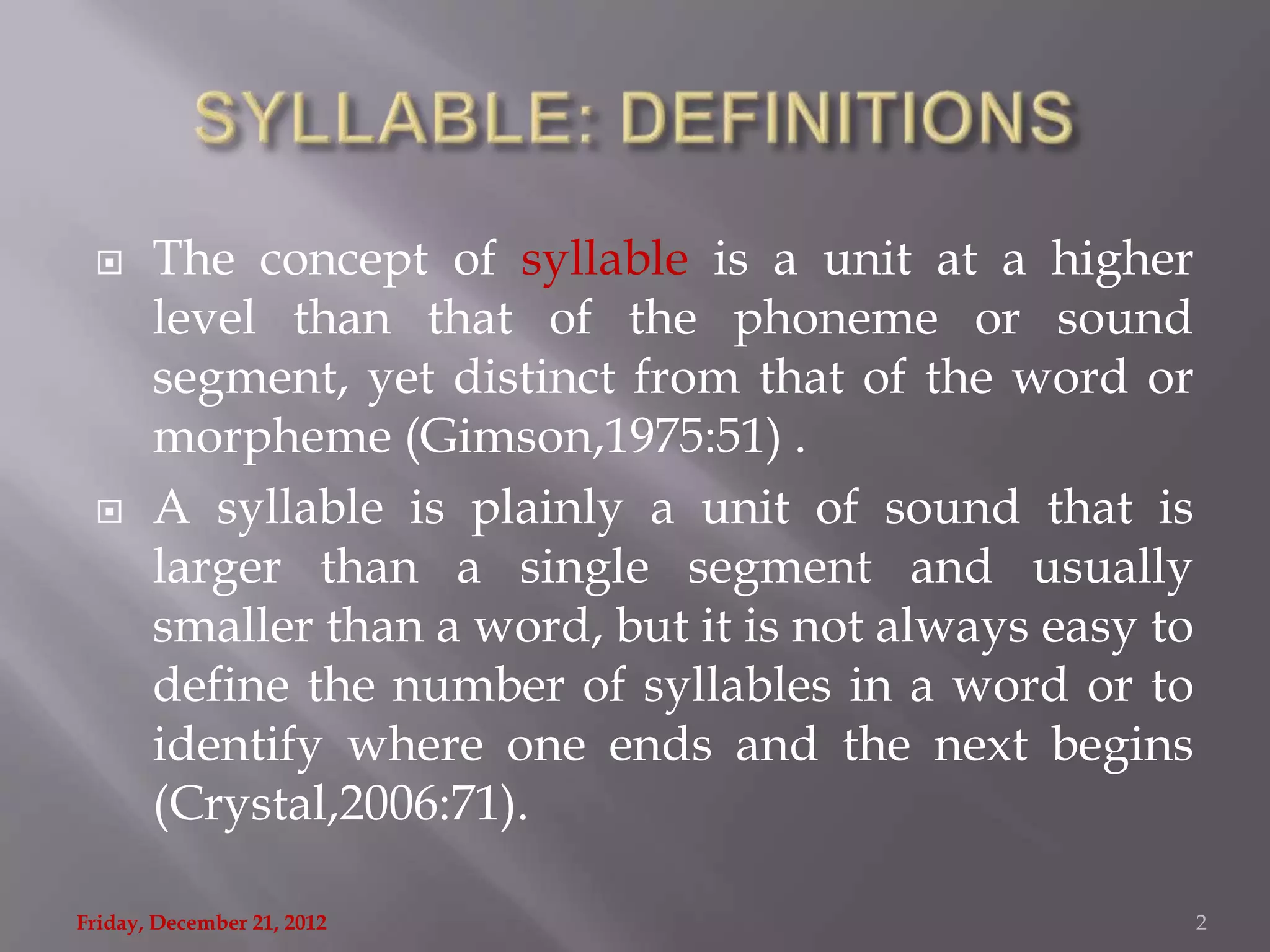      The concept of syllable is a unit at a higher
       level than that of the phoneme or sound
       segment, yet distinct from that of the word or
       morpheme (Gimson,1975:51) .
      A syllable is plainly a unit of sound that is
       larger than a single segment and usually
       smaller than a word, but it is not always easy to
       define the number of syllables in a word or to
       identify where one ends and the next begins
       (Crystal,2006:71).

Friday, December 21, 2012                                  2
 