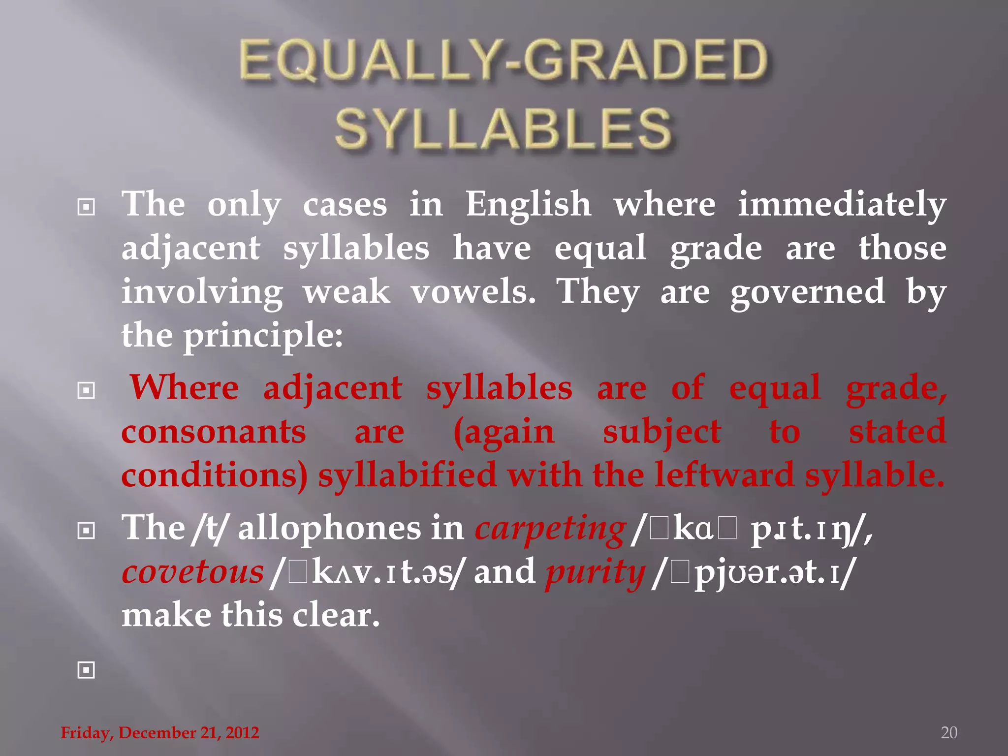      The only cases in English where immediately
       adjacent syllables have equal grade are those
       involving weak vowels. They are governed by
       the principle:
       Where adjacent syllables are of equal grade,
       consonants are (again subject to stated
       conditions) syllabified with the leftward syllable.
      The /t/ allophones in carpeting /ˌ  kɑˌp. t.ɪŋ/,
                                                 ɪ
       covetous /ˌ  kʌv.ɪt.əs/ and purity /ˌpjʊər.ət.ɪ/
       make this clear.
 

Friday, December 21, 2012                                20
 