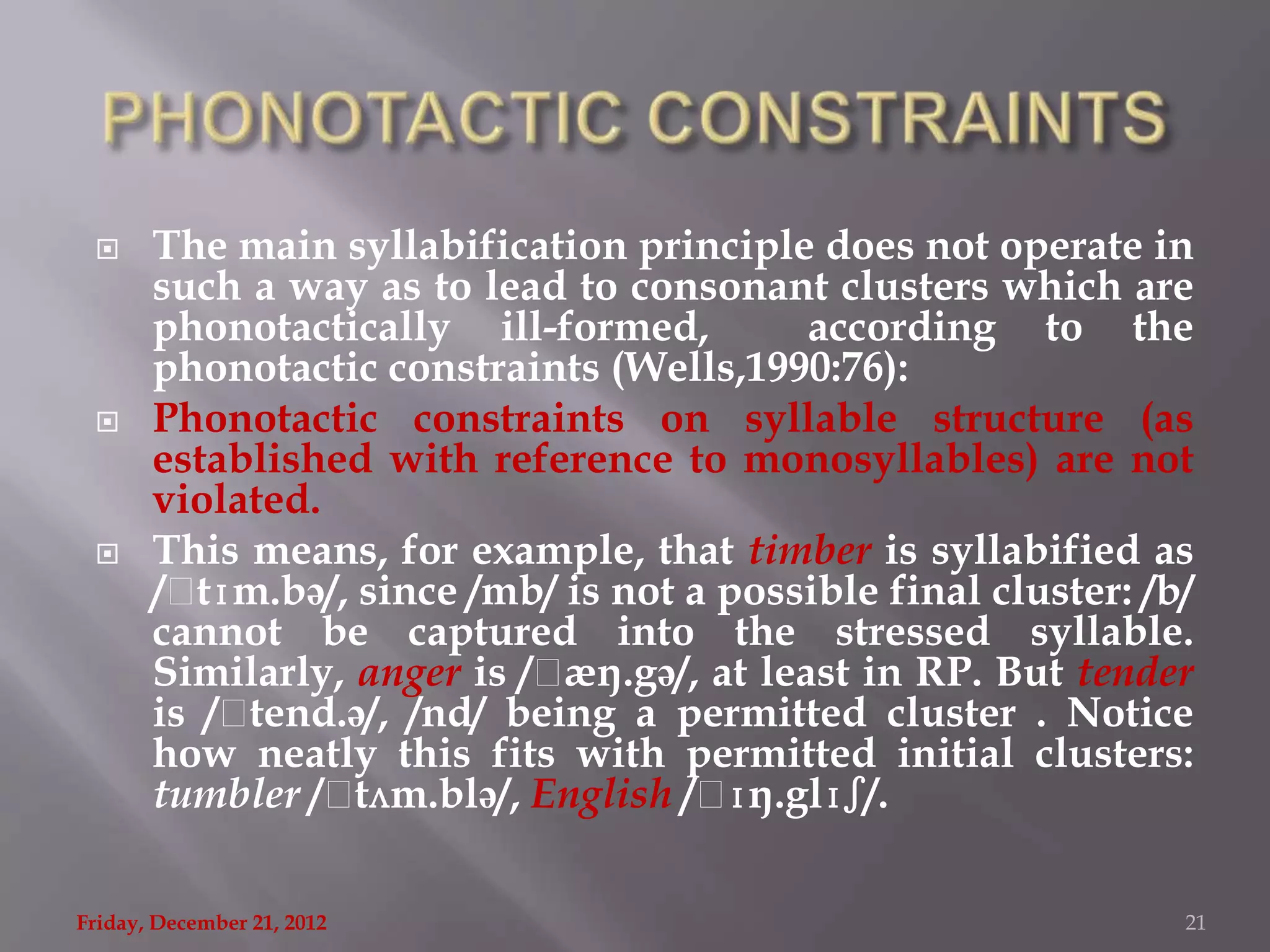      The main syllabification principle does not operate in
       such a way as to lead to consonant clusters which are
       phonotactically ill-formed,          according to the
       phonotactic constraints (Wells,1990:76):
      Phonotactic constraints on syllable structure (as
       established with reference to monosyllables) are not
       violated.
      This means, for example, that timber is syllabified as
       /ˌ tɪm.bə/, since /mb/ is not a possible final cluster: /b/
       cannot be captured into the stressed syllable.
       Similarly, anger is /ˌ æŋ.gə/, at least in RP. But tender
       is /ˌtend.ə/, /nd/ being a permitted cluster . Notice
       how neatly this fits with permitted initial clusters:
       tumbler /ˌ  tʌm.blə/, English /ˌɪŋ.glɪʃ/.

Friday, December 21, 2012                                        21
 