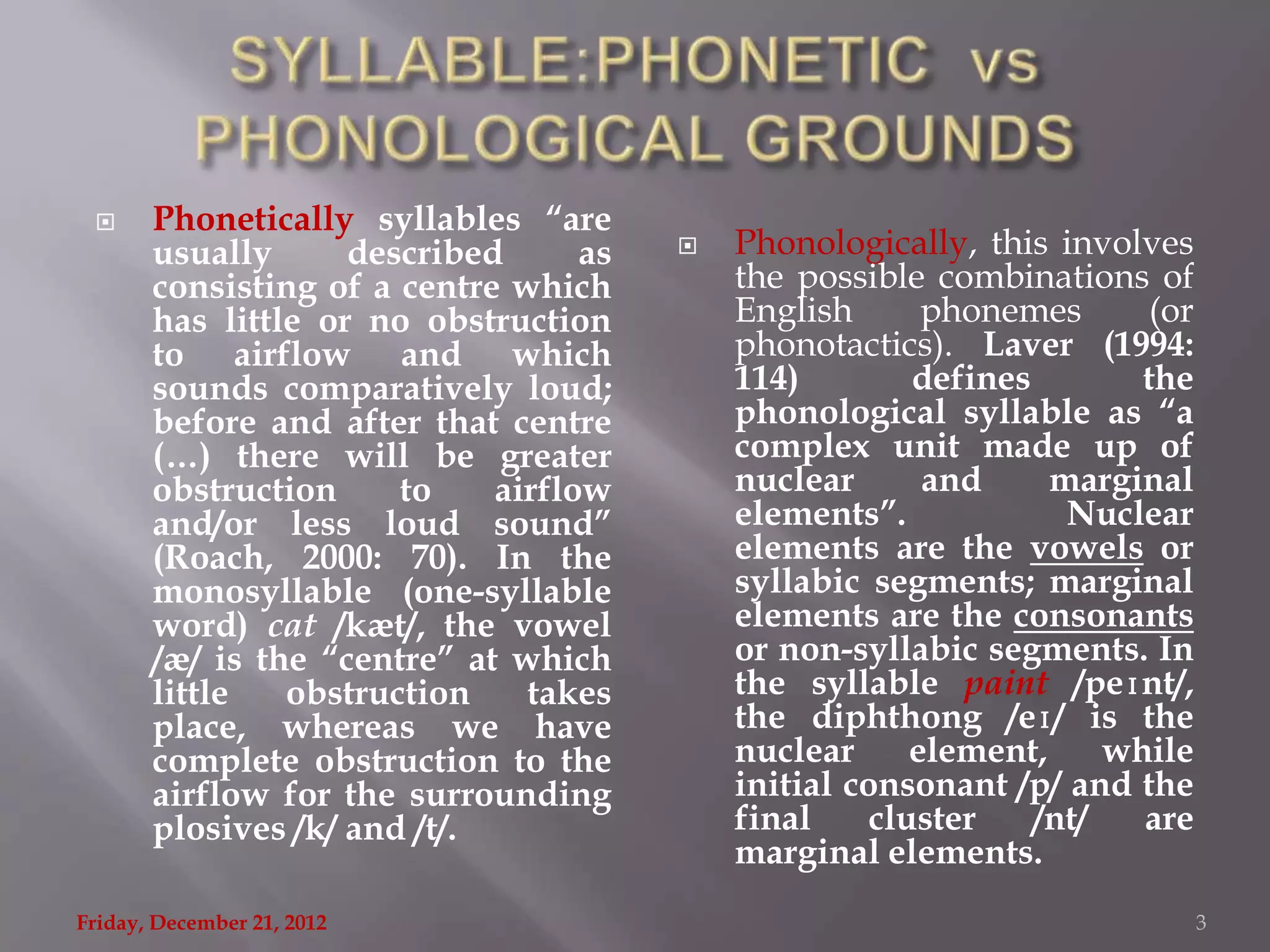      Phonetically syllables “are
       usually      described      as      Phonologically, this involves
       consisting of a centre which         the possible combinations of
       has little or no obstruction         English       phonemes       (or
       to airflow and which                 phonotactics). Laver (1994:
       sounds comparatively loud;           114)         defines        the
       before and after that centre         phonological syllable as “a
       (…) there will be greater            complex unit made up of
       obstruction     to    airflow        nuclear       and     marginal
       and/or less loud sound”              elements”.             Nuclear
       (Roach, 2000: 70). In the            elements are the vowels or
       monosyllable (one-syllable           syllabic segments; marginal
       word) cat /kæt/, the vowel           elements are the consonants
       /æ/ is the “centre” at which         or non-syllabic segments. In
       little   obstruction    takes        the syllable paint /peɪnt/,
       place, whereas we have               the diphthong /eɪ/ is the
       complete obstruction to the          nuclear      element,     while
       airflow for the surrounding          initial consonant /p/ and the
       plosives /k/ and /t/.                final     cluster    /nt/   are
                                            marginal elements.
Friday, December 21, 2012                                                      3
 